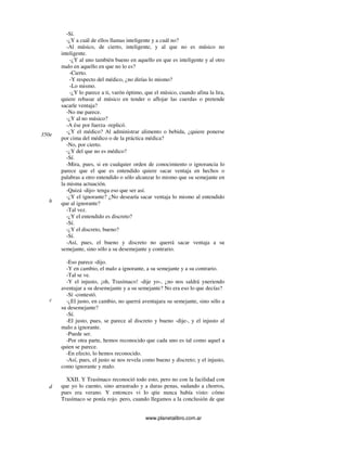 www.planetalibro.com.ar
-Sí.
-¿Y a cuál de ellos llamas inteligente y a cuál no?
-Al músico, de cierto, inteligente, y al que no es músico no
inteligente.
-¿Y al uno también bueno en aquello en que es inteligente y al otro
malo en aquello en que no lo es?
-Cierto.
-Y respecto del médico, ¿no dirías lo mismo?
-Lo mismo.
-¿Y lo parece a ti, varón óptimo, que el músico, cuando afina la lira,
quiere rebasar al músico en tender o aflojar las cuerdas o pretende
sacarle ventaja?
-No me parece.
-¿Y al no músico?
-A ése por fuerza -replicó.
-¿Y el médico? Al administrar alimento o bebida, ¿quiere ponerse
por cima del médico o de la práctica médica?
-No, por cierto.
-¿Y del que no es médico?
-Sí.
-Mira, pues, si en cualquier orden de conocimiento o ignorancia lo
parece que el que es entendido quiere sacar ventaja en hechos o
palabras a otro entendido o sólo alcanzar lo mismo que su semejante en
la misma actuación.
-Quizá -dijo- tenga eso que ser así.
-¿Y el ignorante? ¿No desearía sacar ventaja lo mismo al entendido
que al ignorante?
-Tal vez.
-¿Y el entendido es discreto?
-Sí.
-¿Y el discreto, bueno?
-Sí.
-Así, pues, el bueno y discreto no querrá sacar ventaja a su
semejante, sino sólo a su desemejante y contrario.
-Eso parece -dijo.
-Y en cambio, el malo a ignorante, a su semejante y a su contrario.
-Tal se ve.
-Y el injusto, ¡oh, Trasímaco! -dije yo-, ¿no nos saldrá yneriendo
aventajar a su desemejante y a su semejante? No era eso lo que decías?
-Sí -contestó.
-¿El justo, en cambio, no querrá aventajara su semejante, sino sólo a
su desemejante?
-Sí.
-El justo, pues, se parece al discreto y bueno -dije-, y el injusto al
malo a ignorante.
-Puede ser.
-Por otra parte, hemos reconocido que cada uno es tal como aquel a
quien se parece.
-En efecto, lo hemos reconocido.
-Así, pues, el justo se nos revela como bueno y discreto; y el injusto,
como ignorante y malo.
XXII. Y Trasímaco reconoció todo esto, pero no con la facilidad con
que yo lo cuento, sino arrastrado y a duras penas, sudando a chorros,
pues era verano. Y entonces vi lo qtie nunca había visto: cómo
Trasímaco se ponía rojo. pero, cuando llegamos a la conclusión de que
350e
b
c
d
 