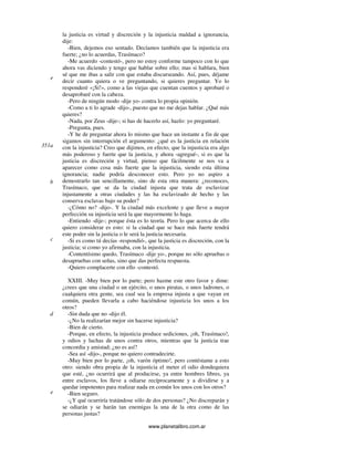 www.planetalibro.com.ar
la justicia es virtud y discreción y la injusticia maldad a ignorancia,
dije:
-Bien, dejemos eso sentado. Decíamos también que la injusticia era
fuerte; ¿no lo acuerdas, Trasímaco?
-Me acuerdo -contestó-, pero no estoy conforme tampoco con lo que
ahora vas diciendo y tengo que hablar sobre ello; mas si hablara, bien
sé que me ibas a salir con que estaba discurseando. Así, pues, déjame
decir cuanto quiera o ve preguntando, si quieres preguntar. Yo lo
responderé «¡Sí!», como a las viejas que cuentan cuentos y aprobaré o
desaprobaré con la cabeza.
-Pero de ningún modo -dije yo- contra lo propia opinión.
-Como a ti lo agrade -dijo-, puesto que no me dejas hablar. ¿Qué más
quieres?
-Nada, por Zeus -dije-; si has de hacerlo así, hazlo: yo preguntaré.
-Pregunta, pues.
-Y he de preguntar ahora lo mismo que hace un instante a fin de que
sigamos sin interrupción el argumento: ¿qué es la justicia en relación
con la injusticia? Creo que dijimos, en efecto, que la injusticia era algo
más poderoso y fuerte que la justicia, y ahora -agregué-, si es que la
justicia es discreción y virtud, pienso que fácilmente se nos va a
aparecer como cosa más fuerte que la injusticia, siendo esta última
ignorancia; nadie podría desconocer esto. Pero yo no aspiro a
demostrarlo tan sencillamente, sino de esta otra manera: ¿reconoces,
Trasímaco, que se da la ciudad injusta que trata de esclavizar
injustamente a otras ciudades y las ha esclavizado de hecho y las
conserva esclavas bajo su poder?
-¿Cómo no? -dijo-. Y la ciudad más excelente y que lleve a mayor
perfección su injusticia será la que mayormente lo haga.
-Entiendo -dije-; porque ésta es lo teoría. Pero lo que acerca de ello
quiero considerar es esto: si la ciudad que se hace más fuerte tendrá
este poder sin la justicia o le será la justicia necesaria.
-Si es como tú decías -respondió-, que la justicia es discreción, con la
justicia; si como yo afirmaba, con la injusticia.
-Contentísimo quedo, Trasímaco -dije yo-, porque no sólo apruebas o
desapruebas con señas, sino que das perfecta respuesta.
-Quiero complacerte con ello -contestó.
XXIII. -Muy bien por lo parte; pero hazme este otro favor y dime:
¿crees que una ciudad o un ejército, o unos piratas, o unos ladrones, o
cualquiera otra gente, sea cual sea la empresa injusta a que vayan en
común, pueden llevarla a cabo haciéndose injusticia los unos a los
otros?
-Sin duda que no -dijo él.
-¿No la realizarían mejor sin hacerse injusticia?
-Bien de cierto.
-Porque, en efecto, la injusticia produce sediciones, ¡oh, Trasímaco!,
y odios y luchas de unos contra otros, mientras que la justicia trae
concordia y amistad; ¿no es así?
-Sea así -dijo-, porque no quiero contradecirte.
-Muy bien por lo parte, ¡oh, varón óptimo!, pero contéstame a esto
otro: siendo obra propia de la injusticia el meter el odio dondequiera
que esté, ¿no ocurrirá que al producirse, ya entre hombres libres, ya
entre esclavos, los lleve a odiarse recíprocamente y a dividirse y a
quedar impotentes para realizar nada en común los unos con los otros?
-Bien seguro.
-¿Y qué ocurriría tratándose sólo de dos personas? ¿No discreparán y
se odiarán y se harán tan enemigas la una de la otra como de las
personas justas?
e
351a
b
c
d
e
 
