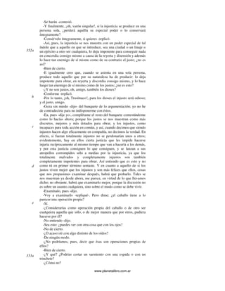 www.planetalibro.com.ar
-Se harán -contestó.
-Y finalmente, ¡oh, varón singular!, si la injusticia se produce en una
persona sola, ¿perderá aquélla su especial poder o lo conservará
íntegramente?
-Consérvelo íntegramente, si quieres -replicó.
-Así, pues, la injusticia se nos muestra con un poder especial de tal
índole que a aquello en que se introduce, sea una ciudad o un linaje o
un ejército a otro ser cualquiera, lo deja impotente para conseguir nada
en concordia consigo mismo a causa de la reyerta y disensión y además
lo hace tan enemigo de sí mismo como de su contrario el justo; ¿no es
así?
-Bien de cierto.
-E igualmente creo que, cuando se asienta en una sola persona,
produce todo aquello que por su naturaleza ha de producir: lo deja
impotente para obrar, en reyerta y discordia consigo mismo, y lo hace
luego tan enemigo de sí mismo como de los justos; ¿no es esto?
-¿Y no son justos, oh, amigo, también los dioses?
-Conforme -replicó.
-Por lo tanto, ¡oh, Trasímaco!, para los dioses el injusto será odioso;
y el justo, amigo.
-Goza sin miedo -dijo- del banquete de lo argumentación; yo no he
de contradecirte para no indisponerme con éstos.
-Ea, pues -dije yo-, complétame el resto del banquete contestándome
como lo hacías ahora; porque los justos se nos muestran como más
discretos, mejores y más dotados para obrar, y los injustos, como
incapaces para toda acción en común, y así, cuando decimos que siendo
injustos hacen algo eficazmente en compañía, no decimos la verdad. En
efecto, si fueran totalmente injustos no se perdonarían unos a otros;
evidentemente, hay en ellos cierta justicia que les impide hacerse
injuria recíprocamente al mismo tiempo que van a hacerla a los demás,
y por esta justicia consiguen lo que consiguen, y se lanzan a sus
atropellos corrompidos sólo a medias por la injusticia, ya que los
totalmente malvados y completamente injustos son también
completamente impotentes para obrar. Así entiendo que es esto y no
como tú en primer término sentaste. Y en cuanto a aquello de si los
justos viven mejor que los injustos y son más felices que ellos, cosas
que nos propusimos examinar después, habrá que probarlo. Tales se
nos muestran ya desde ahora, me parece, en virtud de lo que llevamos
dicho; no obstante, habrá que examinarlo mejor, porque la discusión no
es sobre un asunto cualquiera, sino sobre el modo como se debe vivir.
-Examínalo, pues -dijo.
-Voy a examinarlo -repliqué-. Pero dime: ¿el caballo tiene a lo
parecer una operación propia?
-Sí.
-¿Considerarías como operación propia del caballo o de otro ser
cualquiera aquella que sólo, o de mejor manera que por otros, pudiera
hacerse por él?
-No entiendo -dijo.
-Sea esto: ¿puedes ver con otra cosa que con los ojos?
-No de cierto.
-¿O acaso oír con algo distinto de los oídos?
-De ningún modo.
-¿No podríamos, pues, decir que ésas son operaciones propias de
ellos?
-Bien de cierto.
-¿Y qué? ¿Podrías cortar un sarmiento con una espada o con un
trinchete?
-¿Cómo no?
352a
b
c
d
e
353a
 