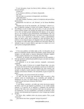 www.planetalibro.com.ar
-Y, por otra parte, el que vive bien es feliz y dichoso, y el que vive
mal, lo contrario.
-¿Cómo no?
-Y así, el justo es dichoso; y el injusto, desgraciado.
-Sea -dijo.
-Por otro lado, no conviene ser desgraciado, sino dichoso.
-¿Qué duda tiene?
-Por tanto, bendito Trasímaco, jamás es la injusticia más provechosa
que la justicia.
-Banquetéate con todo eso, ¡oh, Sócrates!, en las fiestas Bendidias
-dijo.
-Banquete que tú me has preparado, ¡oh, Trasímaco! -observé yo-,
pues lo aplacaste conmigo y cesaste en lo enfado. Mezquino va a ser,
sin embargo, no por lo culpa, sino por la mía; y es que, así como los
golosos gustan siempre con arrebato del manjar que en cada momento
se les sirve sin haber gozado debidamente del anterior, así me parece
que yo, sin averiguar lo que primeramente considerábamos, qué cosa
sea lo justo, me desprendí del asunto y me lancé a investigar acerca de
ello, si era vicio e ignorancia o discreción y virtud; y presentándose
luego un nuevo aserto, que la injusticia es más provechosa que la
justicia, no me retraje de pasar a él, dejando el otro, de modo que ahora
me acontece no saber nada como resultado de la discusión. Porque no
sabiendo lo que es lo justo, difícil es que sepa si es virtud o no y si el
que la posee es desgraciadoo dichoso.
II
I. Con estas palabras creí haber dado ya fin a la discusión; mas al
parecer no habíamos pasado todavía del preludio, porque Glaucón, que
siempre y en todo asunto se muestra sumamente esforzado, tampoco
entonces siguió a Trasímaco en su retirada, antes bien, dijo:
-¿Prefieres, oh, Sócrates, que nuestra persuasión sea sólo aparente, o
bien que quedemos realmente persuadidos de que es en todo caso mejor
ser justo que injusto?
-Yo preferiría, si en mi mano estuviera -respondí-, convenceros
realmente.
-Pues bien -siguió-, lo deseo no se cumple. Porque dime: ¿no crees
que existe una clase de bienes que aspiramos a poseer no en atención a
los efectos que producen, sino apreciándolos por ellos mismos; por
ejemplo, la alegría y cuantos placeres, siendo inofensivos, no producen
ninguna consecuencia duradera, sino únicamente el goce de quien los
posee?
-Sí -respondí-, creo en la existencia de esos bienes.
-¿Y qué? ¿No hay otros que apreciamos tanto en gracia a ellos
mismos como en consideración a sus resultados; por ejemplo, la
inteligencia, la vista o la salud? Porque en mi opinión son estas dos
razones las que hacen que estimemos tales bienes.
-Sí -asentí.
-Y, por último -concluyó-, ¿no sabes que existe una tercera especie
de bienes, entre los que figuran la gimnástica, el ser curado estando
enfermo y el ejercicio de la medicina o cualquiera otra profesión
lucrativa? De todas estas cosas podemos decir que son penosas, pero
nos benefician, y no nos avendríamos a poseerlas en atención a ellas
mismas, sino únicamente por las ganancias a otras ventajas que resultan
de ellas.
-En efecto -dije-, también existe esta tercera especie. Pero ¿a qué
viene esto?
-¿En cuál de estas clases -preguntó- incluyes la justicia?
b
c
357a
b
c
d
358a
 