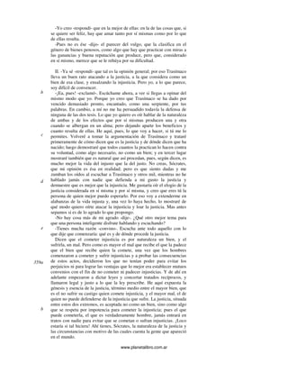 www.planetalibro.com.ar
-Yo creo -respondí- que en la mejor de ellas: en la de las cosas que, si
se quiere ser feliz, hay que amar tanto por sí mismas como por lo que
de ellas resulta.
-Pues no es ése -dijo- el parecer del vulgo, que la clasifica en el
género de bienes penosos, como algo que hay que practicar con miras a
las ganancias y buena reputación que produce, pero que, considerado
en sí mismo, merece que se le rehúya por su dificultad.
II. -Ya sé -respondí- que tal es la opinión general; por eso Trasímaco
lleva un buen rato atacando a la justicia, a la que considera como un
bien de esa clase, y ensalzando la injusticia. Pero yo, a lo que parece,
soy difícil de convencer.
-¡Ea, pues! -exclamó-. Escúchame ahora, a ver si llegas a opinar del
mismo modo que yo. Porque yo creo que Trasímaco se ha dado por
vencido demasiado pronto, encantado, como una serpiente, por tus
palabras. En cambio, a mí no me ha persuadido todavía la defensa de
ninguna de las dos tesis. Lo que yo quiero es oír hablar de la naturaleza
de ambas y de los efectos que por sí mismas producen una y otra
cuando se albergan en un alma; pero dejando aparte los beneficios y
cuanto resulta de ellas. He aquí, pues, lo que voy a hacer, si tú me lo
permites. Volveré a tomar la argumentación de Trasímaco y trataré
primeramente de cómo dicen que es la justicia y de dónde dicen que ha
nacido; luego demostraré que todos cuantos la practican lo hacen contra
su voluntad, como algo necesario, no como un bien; y en tercer lugar
mostraré también que es natural que así procedan, pues, según dicen, es
mucho mejor la vida del injusto que la del justo. No creas, Sócrates,
que mi opinión es ésa en realidad; pero es que siento dudas y me
zumban los oídos al escuchar a Trasímaco y otros mil, mientras no he
hablado jamás con nadie que defienda a mi gusto la justicia y
demuestre que es mejor que la injusticia. Me gustaría oír el elogio de la
justicia considerada en sí misma y por sí misma, y creo que eres tú la
persona de quien mejor puedo esperarlo. Por eso voy a extenderme en
alabanzas de la vida injusta y, una vez lo haya hecho, lo mostraré de
qué modo quiero oírte atacar la injusticia y loar la justicia. Mas antes
sepamos si es de lo agrado lo que propongo.
-No hay cosa más de mi agrado -dije-. ¿Qué otro mejor tema para
que una persona inteligente disfrute hablando y escuchando?
-Tienes mucha razón -convino-. Escucha ante todo aquello con lo
que dije que comenzaría: qué es y de dónde procede la justicia.
Dicen que el cometer injusticia es por naturaleza un bien, y el
sufrirla, un mal. Pero como es mayor el mal que recibe el que la padece
que el bien que recibe quien la comete, una vez que los hombres
comenzaron a cometer y sufrir injusticias y a probar las consecuencias
de estos actos, decidieron los que no tenían poder para evitar los
perjuicios ni para lograr las ventajas que lo mejor era establecer mutuos
convenios con el fin de no cometer ni padecer injusticias. Y de ahí en
adelante empezaron a dictar leyes y concertar tratados recíprocos, y
llamaron legal y justo a lo que la ley prescribe. He aquí expuesta la
génesis y esencia de la justicia, término medio entre el mayor bien, que
es el no sufrir su castigo quien comete injusticia, y el mayor mal, el de
quien no puede defenderse de la injusticia que sufre. La justicia, situada
entre estos dos extremos, es aceptada no como un bien, sino como algo
que se respeta por impotencia para cometer la injusticia; pues el que
puede cometerla, el que es verdaderamente hombre, jamás entrará en
tratos con nadie para evitar que se cometan o sufran injusticias. ¡Loco
estaría si tal hiciera! Ahí tienes, Sócrates, la naturaleza de la justicia y
las circunstancias con motivo de las cuales cuenta la gente que apareció
en el mundo.
b
d
c
e
359a
b
 