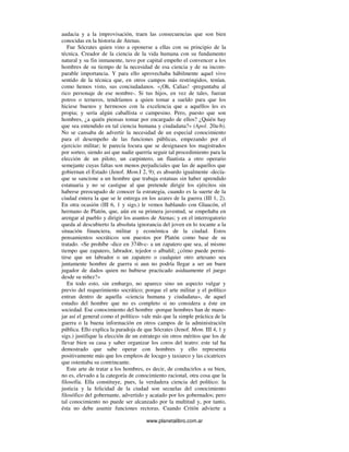 www.planetalibro.com.ar
audacia y a la improvisación, traen las consecuencias que son bien
conocidas en la historia de Atenas.
Fue Sócrates quien vino a oponerse a ellas con su principio de la
técnica. Creador de la ciencia de la vida humana con su fundamento
natural y su fin inmanente, tuvo por capital empeño el convencer a los
hombres de su tiempo de la necesidad de esa ciencia y de su incom-
parable importancia. Y para ello aprovechaba hábilmente aquel vivo
sentido de la técnica que, en otros campos más restringidos, tenían,
como hemos visto, sus conciudadanos. «¡Oh, Calias! -preguntaba al
rico personaje de ese nombre-. Si tus hijos, en vez de tales, fueran
potros o terneros, tendríamos a quien tomar a sueldo para que los
hiciese buenos y hermosos con la excelencia que a aquéllos les es
propia; y sería algún caballista o campesino. Pero, puesto que son
hombres, ¿a quién piensas tomar por encargado de ellos? ¿Quién hay
que sea entendido en tal ciencia humana y ciudadana?» (Apol. 20a-b).
No se cansaba de advertir la necesidad de un especial conocimiento
para el desempeño de las funciones públicas, empezando por el
ejercicio militar; le parecía locura que se designasen los magistrados
por sorteo, siendo así que nadie querría seguir tal procedimiento para la
elección de un piloto, un carpintero, un flautista a otro operario
semejante cuyas faltas son menos perjudiciales que las de aquellos que
gobiernan el Estado (Jenof. Mem.I 2, 9); es absurdo igualmente -decía-
que se sancione a un hombre que trabaja estatuas sin haber aprendido
estatuaria y no se castigue al que pretende dirigir los ejércitos sin
haberse preocupado de conocer la estrategia, cuando es la suerte de la
ciudad entera la que se le entrega en los azares de la guerra (III 1, 2).
En otra ocasión (III 6, 1 y sigs.) le vemos hablando con Glaucón, el
hermano de Platón, que, aún en su primera juventud, se empeñaba en
arengar al pueblo y dirigir los asuntos de Atenas; y en el interrogatorio
queda al descubierto la absoluta ignorancia del joven en lo tocante a la
situación financiera, militar y económica de la ciudad. Estos
pensamientos socráticos son puestos por Platón como base de su
tratado. «Se prohíbe -dice en 374b-c- a un zapatero que sea, al mismo
tiempo que zapatero, labrador, tejedor o albañil; ¿cómo puede permi-
tirse que un labrador o un zapatero o cualquier otro artesano sea
juntamente hombre de guerra si aun no podría llegar a ser un buen
jugador de dados quien no hubiese practicado asiduamente el juego
desde su niñez?»
En todo esto, sin embargo, no aparece sino un aspecto vulgar y
previo del requerimiento socrático; porque el arte militar y el político
entran dentro de aquella «ciencia humana y ciudadana», de aquel
estudio del hombre que no es completo si no considera a éste en
sociedad. Ese conocimiento del hombre -porque hombres han de mane-
jar así el general como el político- vale más que la simple práctica de la
guerra o la buena información en otros campos de la administración
pública. Ello explica la paradoja de que Sócrates (Jenof. Mem. III 4, 1 y
sigs.) justifique la elección de un estratego sin otros méritos que los de
llevar bien su casa y saber organizar los coros del teatro: este tal ha
demostrado que sabe operar con hombres y ello representa
positivamente más que los empleos de locago y taxiarco y las cicatrices
que ostentaba su contrincante.
Este arte de tratar a los hombres, es decir, de conducirlos a su bien,
no es, elevado a la categoría de conocimiento racional, otra cosa que la
filosofía. Ella constituye, pues, la verdadera ciencia del político: la
justicia y la felicidad de la ciudad son secuelas del conocimiento
filosófico del gobernante, advertido y acatado por los gobernados; pero
tal conocimiento no puede ser alcanzado por la multitud y, por tanto,
ésta no debe asumir funciones rectoras. Cuando Critón advierte a
 