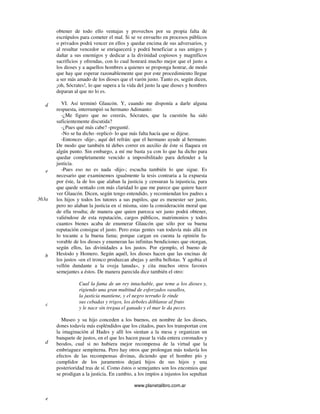 www.planetalibro.com.ar
obtener de todo ello ventajas y provechos por su propia falta de
escrúpulos para cometer el mal. Si se ve envuelto en procesos públicos
o privados podrá vencer en ellos y quedar encima de sus adversarios, y
al resultar vencedor se enriquecerá y podrá beneficiar a sus amigos y
dañar a sus enemigos y dedicar a la divinidad copiosos y magníficos
sacrificios y ofrendas, con lo cual honrará mucho mejor que el justo a
los dioses y a aquellos hombres a quienes se proponga honrar, de modo
que hay que esperar razonablemente que por este procedimiento llegue
a ser más amado de los dioses que el varón justo. Tanto es, según dicen,
¡oh, Sócrates!, lo que supera a la vida del justo la que dioses y hombres
deparan al que no lo es.
VI. Así terminó Glaucón. Y, cuando me disponía a darle alguna
respuesta, interrumpió su hermano Adimanto:
-¿Me figuro que no creerás, Sócrates, que la cuestión ha sido
suficientemente discutida?
-¿Pues qué más cabe? -pregunté.
-No se ha dicho -replicó- lo que más falta hacía que se dijese.
-Entonces -dije-, aquí del refrán: que el hermano ayude al hermano.
De modo que también tú debes correr en auxilio de éste si flaquea en
algún punto. Sin embargo, a mí me basta ya con lo que ha dicho para
quedar completamente vencido a imposibilitado para defender a la
justicia.
-Pues eso no es nada -dijo-; escucha también lo que sigue. Es
necesario que examinemos igualmente la tesis contraria a la expuesta
por éste, la de los que alaban la justicia y censuran la injusticia, para
que quede sentado con más claridad lo que me parece que quiere hacer
ver Glaucón. Dicen, según tengo entendido, y recomiendan los padres a
los hijos y todos los tutores a sus pupilos, que es menester ser justo,
pero no alaban la justicia en sí misma, sino la consideración moral que
de ella resulta; de manera que quien parezca ser justo podrá obtener,
valiéndose de esta reputación, cargos públicos, matrimonios y todos
cuantos bienes acaba de enumerar Glaucón que sólo por su buena
reputación consigue el justo. Pero estas gentes van todavía más allá en
lo tocante a la buena fama; porque cargan en cuenta la opinión fa-
vorable de los dioses y enumeran las infinitas bendiciones que otorgan,
según ellos, las divinidades a los justos. Por ejemplo, el bueno de
Hesíodo y Homero. Según aquél, los dioses hacen que las encinas de
los justos «en el tronco produzcan abejas y arriba bellotas. Y agobia el
vellón dundante a la oveja lanuda», y cita muchos otros favores
semejantes a éstos. De manera parecida dice también el otro:
Cual la fama de un rey intachable, que teme a los dioses y,
rigiendo una gran multitud de esforzados vasallos,
la justicia mantiene, y el negro terruño le rinde
sus cebadas y trigos, los árboles dóblanse al fruto
y le nace sin tregua el ganado y el mar le da peces.
Museo y su hijo conceden a los buenos, en nombre de los dioses,
dones todavía más espléndidos que los citados, pues los transportan con
la imaginación al Hades y allí los sientan a la mesa y organizan un
banquete de justos, en el que les hacen pasar la vida entera coronados y
beodos, cual si no hubiera mejor recompensa de la virtud que la
embriaguez sempiterna. Pero hay otros que prolongan más todavía los
efectos de las recompensas divinas, diciendo que el hombre pío y
cumplidor de los juramentos dejará hijos de sus hijos y una
posterioridad tras de sí. Como éstos o semejantes son los encomios que
se prodigan a la justicia. En cambio, a los impíos a injustos los sepultan
d
e
363a
b
c
d
e
 