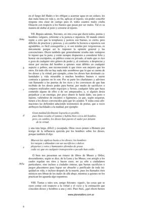 www.planetalibro.com.ar
en el fango del Hades o les obligan a acarrear agua en un cedazo, les
dan mala fama en vida y, en fin, aplican al injusto, sin poder concebir
ninguna otra clase de castigo para él, todos cuantos males citaba
Glaucón con respecto a los buenos que pasan por ser malos. Tal es su
manera de alabar al justo y censurar al injusto.
VII. Repara además, Sócrates, en otra cosa que dicen todos, poetas y
hombres vulgares, referente a la justicia e injusticia. El mundo entero
repite a coro que la templanza y justicia son buenas, es cierto, pero
difíciles de practicar y penosas, y en cambio la licencia a injusticia son
agradables, es fácil conseguirlas y, si son tenidas por vergonzosas, es
únicamente porque así lo imponen la opinión general y las
convenciones. Dicen también que generalmente resulta más ventajoso
lo injusto que lo justo, y están siempre dispuestos a considerar feliz y
honrar sin escrúpulos, en público como en privado, al malo que es rico
o goza de cualquier otro género de poder y, al contrario, a despreciar y
mirar por encima del hombro a quienes sean débiles en cualquier
aspecto o pobres, aun reconociendo ti que éstos son mejores que los
otros. En todo ello no hay nada más asombroso que lo que se cuenta de
los dioses y la virtud; por ejemplo, cómo los dioses han destinado ca-
lamidades y vida miserable a muchos hombres buenos o suerte
contraria a quienes no lo son. Por su parte los charlatanes y adivinos
van llamando a las puertas de los ricos y les convencen de que han
recibido de los dioses poder para borrar, por medio de sacrificios o
conjuros realizados entre regocijos y fiestas, cualquier falta que haya
cometido alguno de ellos o de sus antepasados; y, si alguien desea
perjudicar a un enemigo, por poco dinero le harán daño, sea justo o
injusto, valiéndose de encantos o ligámenes, ya que, según aseguran,
tienen a los dioses convencidos para que les ayuden. Y todas estas afir-
maciones las defienden aduciendo testimonios de poetas, que a veces
atribuyen facilidades a la maldad, por ejemplo:
Gran maldad fácilmente lograrla es posible,
pues llano resulta el (amino y habita bien cerca del hombre,
pero, en cambio, los dioses han puesto el sudor por delante
de la virtud,
y una ruta larga, difícil y escarpada. Otras veces ponen a Homero por
testigo de la influencia ejercida por los hombres sobre los dioses,
porque también él dijo:
Mueven las súplicas hasta a los dioses; los hombres
les ruegan y ablandan con sus sacrificios y dulces
plegarias y votos y humeantes ofrendas de grasa
cada vez que en cualquier transgresión o pecado han caído.
O bien nos presentan un rimero de libros de Museo y Orfeo,
descendientes, según se dice, de la Luna y las Musas, con arreglo a los
cuales regulan sus ritos y hacen creer, no ya sólo a ciudadanos
particulares, sino incluso a ciudades enteras, que bastan sacrificios o
juegos placenteros para lograr ser absuelto y purificado de toda ini-
quidad en vida, o incluso después de la muerte, pues los llamados ritos
místicos nos libran de los males de allá abajo, mientras a quienes no los
practican les aguarda algo espantoso.
VIII. Tantas y tales son, amigo Sócrates -siguió-, las cosas que se
oyen contar con respecto a la virtud y el vicio y la estimación que
conceden dioses y hombres a una y otro. Pues bien, ¿qué efecto hemos
364a
b
c
d
e
365a
b
 