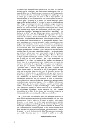 www.planetalibro.com.ar
de pensar que producirán estas palabras en las almas de aquellos
jóvenes que las escuchen y que, bien dotados naturalmente, sean ca-
paces de libar, por así decirlo, en una y otra conversación y extraer de
todas ellas conclusiones acerca de la clase de persona que hay que ser y
el (amino que se debe seguir para pasar la vida lo mejor posible? Un
joven semejante se diría probablemente a sí mismo aquello de Píndaro:
«¿Debo seguir "el camino de la justicia o la torcida senda del fraude
para escalar la alta fortaleza" y vivir en lo sucesivo atrincherado en
ella? Porque me dicen que no sacaré de ser justo, aunque parezca no
serlo, nada más que trabajos y desventajas manifiestas. En cambio, se
habla de una "vida maravillosa" para quien, siendo injusto, haya sabido
darse apariencia de justicia. Por consiguiente, puesto que, como me
demuestran los sabios, "la apariencia vence incluso a la realidad" y "es
dueña de la dicha", hay que dedicarse por entero a conseguirla. Me
rodearé, pues, de una ostentosa fachada que reproduzca los rasgos
esenciales de la virtud y llevaré arrastrando tras de mí la zorra, "astuta y
ambiciosa", del sapientísimo Arquíloco». «Pero -se objetará- no es fácil
ser siempre malo sin que alguna vez lo adviertan los demás.» «Tam-
poco hay ninguna otra empresa de grandes vuelos -responderemos- que
no presente dificultades. En todo caso, si aspiramos a ser felices no
tenemos más remedio que seguir el camino que nos marcan las huellas
de la tradición. Para pasar inadvertidos podemos además organizar
conjuras y asociaciones y también existen maestros de elocuencia que
enseñan el arte de convencer a asambleas populares y jurados, de modo
que podremos utilizar unas veces la persuasión y otras la fuerza con
elfin de abusar de los demás y no sufrir el castigo.» «Pero los dioses no
se dejan engañar ni vencer por la fuerza.» «Mas si no existen o no se
les da nada de las cosas humanas, ¿por e qué preocuparnos de
engañarles? Y si existen y se cuidan de los hombres, no sabemos ni
hemos oído de su existencia por otro conducto que por medio de
cuentos y genealogías de los poetas. Pues bien, éstos son los primeros
en decir que es posible seducirles atrayéndoles con sacrificios,
‘agradables votos’ y ofrendas. Hay, pues, que creer a los poetas o en
ambas afirmaciones o en ninguna de las dos. Si les creemos, hay que
obrar mal y sacrificar luego con los frutos de las malas acciones. Es
cierto que si fuésemos justos, no tendríamos nada que temer por parte
de los dioses, pero en tal caso habríamos de renunciar a las ganancias
que proporciona la injusticia. Por el contrario, siendo injustos
obtendremos provechos; una vez cometida la falta o transgresión,
conseguiremos con nuestras súplicas que nos perdonen, y de este modo
no tendremos que padecer mal alguno.» «Pero en el Hades habremos de
sufrir la pena por todos cuantos crímenes hayamos cometido aquí
arriba, y si no nosotros, los hijos de nuestros hijos.» « Pero, amigo mío
-dirá con cálculo-, también es mucha la eficacia de los ritos místicos y
las divinidades liberadoras, según aseguran las más grandes
comunidades y los hijos de los dioses, que, convertidos en poetas a
intérpretes de ellos, nos atestiguan la verdad de estos hechos.»
IX. ¿Qué razones nos quedarían, pues, para preferir la justicia a la
suma injusticia cuando es posible hacer ésta compatible con una falsa
apariencia de virtud y lograr así de dioses y hombres todo cuanto
deseemos en este mundo o en el otro según la común opinión tanto de
las personas vulgares como de las gentes de mayor autoridad? Y según
todo lo que acabamos de decir, ¿qué posibilidad habrá, oh, Sócrates, de
que cualquier persona a quien confieran la más mínima excelencia su
alma, sus riquezas, su cuerpo o su familia se muestre dispuesta a honrar
la justicia y no se ría al oír que otro la alaba? De modo que, aun cuando
uno pueda demostrar que no es verdad lo dicho y se halle
b
c
d
 