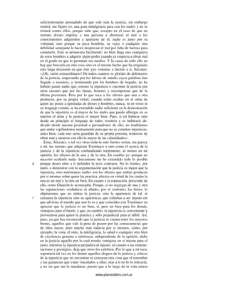www.planetalibro.com.ar
suficientemente persuadido de que vale más la justicia, sin embargo
sentirá, me figuro yo, una gran indulgencia para con los malos y no se
irritará contra ellos, porque sabe que, excepto en el caso de que un
instinto divino impulse a una persona a aborrecer el mal o los
conocimientos adquiridos a apartarse de él, nadie es justo por su
voluntad, sino porque su poca hombría, su vejez o cualquier otra
debilidad semejante le hacen despreciar el mal por falta de fuerzas para
cometerlo. Esto se demuestra fácilmente: no bien llega uno cualquiera
de estos hombres a adquirir algún poder cuando ya empieza a obrar mal
en el grado en que lo permitan sus medios. Y la causa de todo ello no
hay que buscarla en otra cosa sino en el mismo hecho que ha originado
esta larga discusión en que éste yyo venimos a decirte a ti, Sócrates:
«¡Oh, varón extraordinario! De todos cuantos os gloriáis de defensores
de la justicia, empezando por los héroes de antaño cuyas palabras han
llegado a nosotros, y terminando por los hombres de hogaño, no ha
habido jamás nadie que censure la injusticia o encomie la justicia por
otras razones que por las famas, honores y recompensas que de la
última provienen. Pero por lo que toca a los efectos que una a otra
producen, por su propia virtud, cuando están ocultas en el alma de
quien las posee a ignoradas de dioses y hombres, nunca, ni en verso ni
en lenguaje común, se ha extendido nadie suficiente en la demostración
de que la injusticia es el mayor de los males que puede albergar en su
interior el alma y la justicia el mayor bien. Pues, si tal hubiese sido
desde un principio el lenguaje de todos vosotros y os hubieseis de-
dicado desde nuestra juventud a persuadirnos de ello, no tendríamos
que andar vigilándonos mutuamente para que no se cometan injusticias,
antes bien, cada uno sería guardián de su propia persona, temeroso de
obrar mal y atraerse con ello la mayor de las calamidades».
Estas, Sócrates, o tal vez otras todavía más fuertes serían, me parece
a mí, las razones que adujeran Trasímaco u otro como él acerca de la
justicia y de la injusticia confundiendo torpemente, al menos en mi
opinión, los efectos de la una y de la otra. En cambio yo -porque no
necesito ocultarle nada- únicamente me he extendido todo lo posible
porque deseo oírte a ti defender la tesis contraria. No lo limites, por
tanto, a demostrar con tu argumentación que la justicia es mejor que la
injusticia, sino muéstranos cuáles son los efectos que ambas producen
por sí mismas sobre quien las practica, efectos en virtud de los cuales la
una es un mal y la otra un bien. En cuanto a la reputación, prescinde de
ella, como Glaucón lo aconsejaba. Porque, si no segregas de una y otra
las reputaciones verdaderas ni añades, por el contrario, las falsas, lo
objetaremos que no alabas la justicia, sino la apariencia de tal, ni
censuras la injusticia sino su apariencia; que exhortas a ser injusto sin
que advierta el mundo que uno lo es y que coincides con Trasímaco en
apreciar que la justicia es un bien, sí, pero un bien para los demás,
ventajoso para el fuerte, y que, en cambio, la injusticia es conveniente y
provechosa para quien la practica y sólo perjudicial para el débil. Así,
pues, ya que has reconocido que la justicia se cuenta entre los mayores
bienes, aquellos que vale la pena de poseer por las consecuencias que
de ellos nacen, pero mucho más todavía por sí mismos, como, por
ejemplo, la vista, el oído, la inteligencia, la salud o cualquier otro bien
de excelencia genuina a intrínseca, independiente de la opinión, alaba
en la justicia aquello por lo cual resulta ventajosa en sí misma para el
justo, mientras la injusticia perjudica al injusto; en cuanto a las remune-
raciones y prestigios, deja que otros los celebren. Por lo que a mí toca,
soportaría tal vez en los demás aquellos elogios de la justicia y críticas
de la injusticia que no encomian ni censuran otra cosa que el renombre
y las ganancias que están vinculados a ellas; mas a ti no lo lo toleraría,
a no ser que me lo mandaras, puesto que a lo largo de tu vida entera
b
c
 