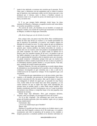 www.planetalibro.com.ar
jamás lo has dedicado a examinar otra cuestión que la presente. No lo
ciñas, pues, a demostrar con tun argumentos que es mejor la justicia
que la injusticia, sino muéstranos cuáles son los efectos que una y otra
producen por sí mismas, tanto si dioses y hombres conocen su
existencia como si no, en quien las posee, de manera que la una sea un
bien y un mal la otra.
X. Y yo, que siempre había admirado, desde luego, las dotes
naturales de Glaucón y Adimanto, en aquella ocasión sentí sumo deleite
al escuchar sun palabras y exclamé:
-No carecía de razón, ¡oh, herederos de ese hombre!, el amante de
Glaucón, cuando, con ocasión de la gloria que alcanzasteis en la batalla
de Mégara, os dedicó la elegía que comenzaba:
¡Oh, divino linaje que sois de Aristón el excelso!
Esto, amigos míos, me parece muy bien dicho. Pues verdaderamente
debéis de tener algo divino en vosotros si, no estando persuadidos de
que la injusticia sea preferible a la justicia, sois empero capaces de
defender de tal modo esa tesis. Yo estoy seguro de que en realidad no
opináis así, aunque tengo que deducirlo de vuestro modo de ser en
general, pues vuestras palabras me harían desconfiar de vosotros y
cuanto más creo en vosotros, tanto más grande es mi perplejidad ante lo
que debo responder. En efecto, no puedo acudir en defensa de la
justicia, pues me considero incapaz de tal cosa, y la prueba es que no
me habéis admitido lo que dije a Trasímaco creyendo demostrar con
ello la superioridad de la justicia sobre la injusticia; pero, por otra parte,
no puedo renunciar a defenderla, porque temo que sea incluso una
impiedad el callarse cuando en presencia de uno se ataca a la justicia y
no defenderla mientras queden alientos y voz para hacerlo. Vale más,
pues, ayudarle de la mejor manera que pueda.
Entonces Glaucón y los otros me rogaron que en modo alguno dejara
de defenderla ni me desentendiera de la cuestión, sino al contrario, que
continuase investigando en qué consistían una y otra y cuál era la
verdad acerca de sus respectivas ventajas. Yo les respondí lo que a mí
me parecía:
-La investigación que emprendemos no es de poca monta; antes bien,
requiere, a mi entender, una persona de visión penetrante. Pero como
nosotros carecemos de ella, me parece -dije- que lo mejor es seguir en
esta indagación el método de aquel que, no gozando de muy buena
vista, recibe orden de leer desde lejos unas letras pequeñas y se da
cuenta entonces de que en algún otro lugar están reproducidas las
mismas letras en tamaño mayor y sobre fondo mayor también. Este
hombre consideraría una feliz circunstancia, creo yo, la que le permitía
leer primero estas últimas y comprobar luego si las más pequeñas eran
realmente las mismas.
-Desde luego -dijo Adimanto-. Pero ¿qué semejanza adviertes,
Sócrates, entre ese ejemplo y la investigación acerca de lo justo?
-Yo lo lo diré -respondí-. ¿No afirmamos que existe una justicia
propia del hombre particular, pero otra también, según creo yo, propia
de una ciudad entera?
-Ciertamente -dijo.
-¿Y no es la ciudad mayor que el hombre?
-Mayor -dijo.
-Entonces es posible que haya más justicia en el objeto mayor y que
resulte más fácil llegarla a conocer en él. De modo que, si os parece,
examinemos ante todo la naturaleza de la justicia en las ciudades y
después pasaremos a estudiarla también en los distintos individuos in-
e
368a
b
c
d
e
369a
 