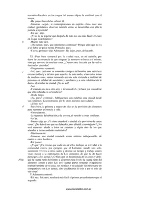 www.planetalibro.com.ar
tentando descubrir en los rasgos del menor objeto la similitud con el
mayor.
-Me parece bien dicho -afirmó él.
-Entonces -seguí-, si contempláramos en espíritu cómo nace una
ciudad, ¿podríamos observar también cómo se desarrollan con ella la
justicia a injusticia?
-Tal vez -dijo.
-¿Y no es de esperar que después de esto nos sea más fácil ver claro
en lo que investigamos?
-Mucho más fácil.
-¿Os parece, pues, que intentemos continuar? Porque creo que no va
a ser labor de poca monta. Pensadlo, pues.
-Ya está pensado -dijo Adimanto-. No dejes, pues, de hacerlo.
XI. -Pues bien -comencé yo-, la ciudad nace, en mi opinión, por
darse la circunstancia de que ninguno de nosotros se basta a sí mismo,
sino que necesita de muchas cosas. ¿O crees otra la razón por la cual se
fundan las ciudades?
-Ninguna otra -contestó.
-Así, pues, cada uno va tomando consigo a tal hombre para satisfacer
esta necesidad y a tal otro para aquella; de este modo, al necesitar todos
de muchas cosas, vamos reuniendo en una sola vivienda a multitud de
personas en calidad de asociados y auxiliares y a esta cohabitación le
damos el nombre de ciudad. ¿No es ast?
-Así.
-Y cuando uno da a otro algo o lo toma de él, ¿lo hace por considerar
que ello redunda en su beneficio?
-Desde luego.
-¡Ea, pues! -continué-. Edifiquemos con palabras una ciudad desde
sus cimientos. La construirán, por lo visto, nuestras necesidades.
-¿Cómo no?
-Pues bien, la primera y mayor de ellas es la provisión de alimentos
para mantener existencia y vida.
-Naturalmente.
-La segunda, la habitación; y la tercera, el vestido y cosas similares.
-Así es.
-Bueno -dije yo-. tY cómo atenderá la ciudad a la provisión de tantas
cosas? ¿No habrá uno que sea labrador, otro albañil y otro tejedor? ¿No
será menester añadir a éstos un zapatero y algún otro de los que
atienden a las necesidades materiales?
-Efectivamente.
-Entonces una ciudad constará, como mínimo indispensable, de
cuatro o cinco hombres.
-Tal parece.
-¿Y qué? ¿Es preciso que cada uno de ellos dedique su actividad a la
comunidad entera, por ejemplo, que el Labrador, siendo uno solo,
suministre víveres a otros cuatro y destine un tiempo y trabajo cuatro
veces mayor a la elaboración de Los alimentos de que ha de hacer
participes a los demás? ¿O bien que se desentienda de los otros y dedi-
que la cuarta parte del tiempo a disponer para él sólo la cuarta parte del
alimento común y pase Las tres cuartas partes restantes ocupándose
respectivamente de su casa, sus vestidos y su calzado sin molestarse en
compartirlos con Los demás, sino cuidándose él solo y por sí solo de
sus cosas?
Y Adimanto contestó:
-Tal vez, Sócrates, resultará más fácil el primer procedimiento que el
segundo.
c
b
d
370a
 