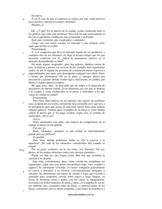 www.planetalibro.com.ar
-En efecto.
-Y en el caso de que el comercio se realice por mar, serán precisos
otros muchos expertos en asuntos marítimos.
-Muchos, sí.
XII. -¿Y qué? En el interior de la ciudad, ¿cómo cambiarán entre sí
los géneros que cada cual produzca? Pues éste ha sido precisamente el
fin con el que hemos establecido una comunidad y un Estado.
-Está claro -contestó- que comprando y vendiendo.
-Luego esto nos traerá consigo un mercado y una moneda como
signo que facilite el cambio.
-Naturalmente.
-Y si el campesino que lleva al mercado alguno de sus productos, o
cualquier otro de los artesanos, no llega al mismo tiempo que los que
necesitan comerciar con él, ¿habrá de permanecer inactivo en el
mercado desatendiendo su labor?
-En modo alguno -respondió-, pues hay quienes, dándose cuenta de
esto, se dedican a prestar ese servicio. En las ciudades bien organizadas
suelen ser por lo regular las personas de constitución menos vigorosa a
imposibilitadas, por tanto, para desempeñar cualquier otro oficio. Éstos
a tienen que permanecer allí en la plaza y entregar dinero por
mercancías a quienes desean vender algo y mercancías, en cambio, por
dinero a cuantos quieren comprar.
-He aquí, pues -dije-, la necesidad que da origen a la aparición de
mercaderes en nuestra ciudad. ¿O no llamamos así a los que se dedican
a la compra y venta establecidos en la plaza, y traficantes a los que
viajan de ciudad en ciudad?
-Exactamente.
-Pues bien, falta todavía, en mi opinión, otra especie de auxiliares
cuya cooperación no resulta ciertamente muy estimable en lo que toca a
la inteligencia, pero que gozan de suficiente fuerza física para realizar
trabajos penosos. Venden, pues, el empleo de su fuerza y, como llaman
salario al precio que se les paga, reciben, según creo, el nombre de
asalariados. ¿No es así?
-Así es.
-Estos asalariados son, pues, una especie de complemento de la
ciudad, al menos en mi opinión.
-Tal creo yo.
-Bien, Adimanto; ¿tenemos ya una ciudad lo suficientemente
grande para ser perfecta?
-Es posible.
-Pues bien, tdónde podríamos hallar en ella la justicia y la
injusticia? ¿De cuál de los elementos considerados han tomado su
origen?
-Por mi parte -contestó-, no lo veo claro, ¡oh, Sócrates! Tal vez,
pienso, de las mutuas relaciones entre estos mismos elementos.
-Puede ser -dije yo- que tengas razón. Mas hay que examinar la
cuestión y no dejarla.
Ante todo, consideremos, pues, cómo vivirán los ciudadanos así
organizados. ¿Qué otra cosa harán sino producir trigo, vino, vestidos y
zapatos? Se construirán viviendas; en verano trabajarán generalmente
en cueros y descalzos y en invierno convenientemente abrigados y
calzados. Se alimentarán con harina de cebada o trigo, que cocerán o
amasarán para comérsela, servida sobre juncos a hojas limpias, en
forma de hermosas tortas y panes, con los cuales se banquetearán,
recostados en lechos naturales de nueza y mirto, en compañía de sus hi-
jos; beberán vino, coronados todos de flores, y cantarán laudes de los
dioses, satisfechos con su mutua compañía, y por temor de la pobreza o
b
c
d
e
c
372a
b
 