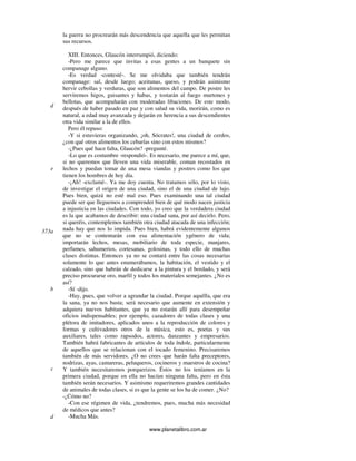 www.planetalibro.com.ar
la guerra no procrearán más descendencia que aquella que les permitan
sus recursos.
XIII. Entonces, Glaucón interrumpió, diciendo:
-Pero me parece que invitas a esas gentes a un banquete sin
companage alguno.
-Es verdad -contesté-. Se me olvidaba que también tendrán
companage: sal, desde luego; aceitunas, queso, y podrán asimismo
hervir cebollas y verduras, que son alimentos del campo. De postre les
serviremos higos, guisantes y habas, y tostarán al fuego murtones y
bellotas, que acompañarán con moderadas libaciones. De este modo,
después de haber pasado en paz y con salud su vida, morirán, como es
natural, a edad muy avanzada y dejarán en herencia a sus descendientes
otra vida similar a la de ellos.
Pero él repuso:
-Y si estuvieras organizando, ¡oh, Sócrates!, una ciudad de cerdos,
¿con qué otros alimentos los cebarías sino con estos mismos?
-¿Pues qué hace falta, Glaucón? -pregunté.
-Lo que es costumbre -respondió-. Es necesario, me parece a mí, que,
si no queremos que lleven una vida miserable, coman recostados en
lechos y puedan tomar de una mesa viandas y postres como los que
tienen los hombres de hoy día.
-¡Ah! -exclamé-. Ya me doy cuenta. No tratamos sólo, por lo visto,
de investigar el origen de una ciudad, sino el de una ciudad de lujo.
Pues bien, quizá no esté mal eso. Pues examinando una tal ciudad
puede ser que lleguemos a comprender bien de qué modo nacen justicia
a injusticia en las ciudades. Con todo, yo creo que la verdadera ciudad
es la que acabamos de describir: una ciudad sana, por así decirlo. Pero,
si queréis, contemplemos también otra ciudad atacada de una infección;
nada hay que nos lo impida. Pues bien, habrá evidentemente algunos
que no se contentarán con esa alimentación ygénero de vida;
importarán lechos, mesas, mobiliario de toda especie, manjares,
perfumes, sahumerios, cortesanas, golosinas, y todo ello de muchas
clases distintas. Entonces ya no se contará entre las cosas necesarias
solamente lo que antes enumerábamos, la habitación, el vestido y el
calzado, sino que habrán de dedicarse a la pintura y el bordado, y será
preciso procurarse oro, marfil y todos los materiales semejantes. ¿No es
así?
-Sí -dijo.
-Hay, pues, que volver a agrandar la ciudad. Porque aquélla, que era
la sana, ya no nos basta; será necesario que aumente en extensión y
adquiera nuevos habitantes, que ya no estarán allí para desempeñar
oficios indispensables; por ejemplo, cazadores de todas clases y una
plétora de imitadores, aplicados unos a la reproducción de colores y
formas y cultivadores otros de la música, esto es, poetas y sus
auxiliares, tales como rapsodos, actores, danzantes y empresarios.
También habrá fabricantes de artículos de toda índole, particularmente
de aquellos que se relacionan con el tocado femenino. Precisaremos
también de más servidores. ¿O no crees que harán falta preceptores,
nodrizas, ayas, camareras, peluqueros, cocineros y maestros de cocina?
Y también necesitaremos porquerizos. Éstos no los teníamos en la
primera ciudad, porque en ella no hacían ninguna falta, pero en ésta
también serán necesarios. Y asimismo requeriremos grandes cantidades
de animales de todas clases, si es que la gente se los ha de comer. ¿No?
-¿Cómo no?
-Con ese régimen de vida, ¿tendremos, pues, mucha más necesidad
de médicos que antes?
-Mucha Más.
d
e
373a
b
c
d
 