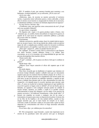 www.planetalibro.com.ar
XIV -Y también el país, que entonces bastaba para sustentar a sus
habitantes, resultará pequeño y no ya suficiente. ¿No lo crees así?
-Así lo creo -dijo.
-¿Habremos, pues, de recortar en nuestro provecho el territorio
vecino, si queremos tener suficientes pastos y tierra cultivable, y harán
ellos lo mismo con el nuestro si, traspasando los límites de lo necesario,
se abandonan también a un deseo de ilimitada adquisición de riquezas?
-Es muy forzoso, Sócrates -dije.
-¿Tendremos, pues, que guerrear como consecuencia de esto? ¿O qué
otra cosa sucederá, Glaucón?
-Lo que tú dices -respondió.
-No digamos aún –seguí- si la guerra produce males o bienes, sino
solamente que, en cambio, hemos descubierto el origen de la guerra en
aquello de lo cual nacen las mayores catástrofes públicas y privadas
que recaen sobre las ciudades.
-Exactamente.
-Además será preciso, querido amigo, hacer la ciudad todavía mayor,
pero no un poco mayor, sino tal que pueda dar cabida a todo un ejército
capaz de salir a campaña para combatir contra los invasores en defensa
de cuanto poseen y de aquellos a que hace poco nos referíamos.
-¿Pues qué? -arguyó él-. ¿Ellos no pueden hacerlo por sí?
-No -repliqué-, al menos si tenía valor la consecuencia a que llegaste
con todos nosotros cuando dábamos forma a la ciudad; pues
convinimos, no sé si lo recuerdas, en la imposibilidad de que una sola
persona desempeñara bien muchos oficios.
-Tienes razón -dijo.
-¿Y qué? -continué-. ¿No lo parece un oficio el del que ti combate en
guerra?
-Desde luego -dijo.
-¿Merece acaso mayor atención el oficio del zapatero que el del
militar?
-En modo alguno.
-Pues bien, recuerda que no dejábamos al zapatero que intentara ser
al mismo tiempo labrador, tejedor o albañil; tenía que ser únicamente
zapatero para que nos realizara bien las labores propias de su oficio; y a
cada uno de los demás artesanos les asignábamos del mismo modo una
sola tarea, la que les dictasen sus aptitudes naturales y aquella en que
fuesen a trabajar bien durante toda su vida, absteniéndose de toda otra
ocupación y no dejando pasar la ocasión oportuna para ejecutar cada
obra. ¿Y acaso no resulta de la máxima importancia el que también las
cosas de la guerra se hagan como es debido? ¿O son tan fáciles que un
labrador, un zapatero u otro cualquier artesano puede ser soldado al
mismo tiempo, mientras, en cambio, a nadie le es posible conocer
suficientemente el juego del chaquete o de los dados si los practica de
manera accesoria y sin dedicarse formalmente a ellos desde niño? ¿Y
bastará con empuñar un escudo o cualquier otra de las armas a
instrumentos de guerra para estar en disposición de pelear el mismo día
en las filas de los hoplitas o de otra unidad militar, cuando no hay
ningún utensilio que, por el mero hecho de tomarlo en la mano,
convierta a nadie en artesano o atleta ni sirva para nada a quien no haya
adquirido los conocimientos del oficio ni tenga atesorada suficiente
experiencia?
-Si así fuera -dijo- ¡no valdrían poco los utensilios!
XV -Por consiguiente -seguí diciendo-, cuanto más importante sea la
misión de los guardianes tanto más preciso será que se desliguen
e
b
d
c
d
e
 
