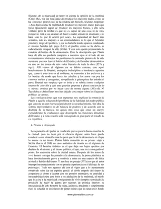 www.planetalibro.com.ar
Sócrates de la necesidad de tener en cuenta la opinión de la multitud
(Crito 44d), por ser ésta capaz de producir los mayores males, como se
ha visto en el propio caso de la condena del filósofo, Sócrates responde:
«Ojalá fuera capaz la multitud de producir los mayores males para que
fuese igualmente capaz de producir los mayores bienes, y ello sería
ventura; pero la verdad es que no es capaz de una cosa ni de otra,
porque no está a sus alcances el hacer a nadie sensato ni insensato y no
hace sino lo que le ocurre por azar». La capacidad de hacer más
sensatos, esto es, mejores a sus conciudadanos es lo que el Sócrates
platónico exige del político, y por no haberla tenido aparece condenado
el mismo Pericles (cf. págs.12-13); el pueblo, como se ha dicho, es
radicalmente incapaz de ello (494a). Y con esto queda pronunciada la
condena definitiva de la democracia. Pero la descripción que Platón
hace de ella no quedaría completa a nuestros ojos si al lado de sus
razonamientos abstractos no pusiéramos la animada pintura de la vida
ateniense que nos hace al hablar del Estado y del hombre democráticos
en uno de los trozos de más valor literario de toda la obra (557a y
sigs.). Allí vemos el régimen en su hábito externo, con aquel
henchimiento de libertad, anárquica indisciplina a insolencia agresiva
que, como si estuviese en el ambiente, se transmite a los esclavos y a
las bestias, de modo que hasta los caballos y los asnos van por los
caminos sueltos y arrogantes, atropellando a quienquiera les estorba el
paso; libertad tan suspicaz que se irrita y se rebela contra cualquier
intento de coacción y que para guardar perpetua y plena conciencia de
sí misma termina por no hacer caso de norma alguna (563c-d). Ni
Tucídides ni Aristófanes nos han dejado cosa mejor sobre las fiaquezas
políticas de Atenas.
Las consideraciones que van expuestas nos explican la renuncia de
Platón a aquella solución del problema de la fidelidad del poder público
que consiste en que éste sea ejercido por la sociedad misma. Sin idea de
sistema representativo ni de balanza de poderes y de acuerdo con su
doctrina de la técnica, no queda otra cosa que crear un cuerpo
especializado de ciudadanos que desempeñe las funciones directivas
del Estado: y a esta creación está consagrado en gran parte el tratado de
La república.
4. Tiranía y oligarquía
La separación del poder es condición previa para la buena marcha de
la ciudad, pero no tiene por sí eficacia alguna; antes bien, puede
conducir a una situación mucho peor que la de la democracia si el que
lo asume es un tirano. Platón había conocido en su primer viaje a
Sicilia (hacia el 388) un caso auténtico de tiranía en el régimen de
Dionisio. El hombre tiránico es el que deja sus bajos apetitos por
dueños de sí mismo, y el tirano político, el que, una vez conseguido el
poder, los entroniza sobre la ciudad entera. Después de los tonos de
vivo humor con que ha pintado a la democracia, la prosa platónica se
hace inusitadamente grave y sombría y entra en una especie de lírica
acritud al hablar del tirano. Y aun hay un pasaje (577a) en que el autor
irrumpe inesperadamente con su propia experiencia en el diálogo de sus
personajes. Todo nos aparece ahí con el vigor que a lo atentamente
observado sabe dar un espíritu genial: el doble empeño del tirano de
asegurarse al demo y acabar con sus propios enemigos; su crueldad a
inexorabilidad para con éstos y su adulación de la multitud; el miedo
que le acosa y la necesidad consiguiente de vivir siempre custodiado; la
precisión de hacer la guerra por razones de política interior; su
intolerancia de todo hombre de valía, animoso, prudente o simplemente
rico; su soledad en un círculo de gentes ruines que le odian en el fondo
 