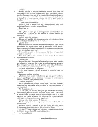 www.planetalibro.com.ar
-¿Cómo?
-Es fácil hallarlos en muchas especies de animales, pero sobre todo
entre aquellos con los que comparábamos a los guardianes. Supongo
que has observado, como una de las características innatas en los perros
de raza, que no existen animales más mansos para con los de la familia
y aquellos a los que conocen, aunque con los de fuera ocurra lo
contrario.
-Ya lo he observado, en efecto.
-Luego la cosa es posible -dije yo-. No perseguimos pues, nada
antinatural al querer encontrar un guardián así.
-Parece que no.
XVI. -¿Pero no crees que el futuro guardián necesita todavía otra
cualidad más? ¿Que ha de ser, además de fogoso, filósofo por
naturaleza?
-¿Cómo? -dijo-. No entiendo.
-He aquí otra cualidad -dije- que puedes observar en los perros: cosa,
por cierto, digna de admiración en un bestia.
-¿Qué es ello?
-Que se enfurecen al ver a un desconocido, aunque no hayan sufrido
previamente mal alguno de su mano, y, en cambio, hacen fiestas a
aquellos a quienes conocen aunque jamás les hayan hecho ningún bien.
¿No te ha extrañado nunca esto?
-Nunca había reparado en ello hasta ahora –dijo- Pero no hay duda de
que así se comportan.
-Pues bien, ahí se nos muestra un fino rasgo de su natural
verdaderamente filosófico.
-¿Y cómo eso?
-Porque -dije- para distinguir la figura del amigo de la del enemigo
no se basan en nada más sino en que la una la conocen y la otra no.
Pues bien, ¿no va a sentir deseo de aprender quien define lo familiar y
lo ajeno por su conocimiento o ignorancia de uno y otro?
-No puede menos de ser así -respondió.
-Ahora bien -continué-, ¿no son lo mismo el deseo de saber y la
filosofía?
-Lo mismo, en efecto -convino.
-¿Podemos, pues, admitir confiadamente que para que el hombre se
muestre apacible para con sus familiares y conocidos es preciso que sea
filósofo y ávido de saber por naturaleza?
-Admitido -respondió.
-Luego tendrá que ser filósofo, fogoso, veloz y fuerte por naturaleza
quien haya de desempeñar a la perfección su cargo de guardián en
nuestra ciudad.
-Sin duda alguna -dijo.
-Tal será, pues, su carácter. Pero ¿con qué método los criaremos y
educaremos? ¿Y no nos ayudará el examen de este punto a ver claro en
el último objeto de todas nuestras investigaciones, que es el cómo
nacen en una ciudad la justicia y la injusticia? No vayamos a omitir
nada decisivo ni a extendernos en divagaciones.
Entonces intervino el hermano de Glaucón:
-Desde luego, por mi parte espero que el tema resultará útil para
nuestros fines.
-Entonces, querido Adimanto, no hay que dejarlo, por Zeus, aunque
la discusión se haga un poco larga -dije yo. -No, en efecto.
-¡Ea, pues! Vamos a suponer que educamos a esos hombres como si
tuviéramos tiempo disponible para contar cuentos.
-Así hay que hacerlo.
e
376a
b
c
d
e
 