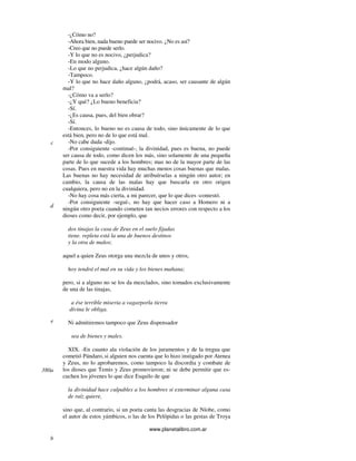www.planetalibro.com.ar
-¿Cómo no?
-Ahora bien, nada bueno puede ser nocivo. ¿No es así?
-Creo que no puede serlo.
-Y lo que no es nocivo, ¿perjudica?
-En modo alguno.
-Lo que no perjudica, ¿hace algún daño?
-Tampoco.
-Y lo que no hace daño alguno, ¿podrá, acaso, ser causante de algún
mal?
-¿Cómo va a serlo?
-¿Y qué? ¿Lo bueno beneficia?
-Sí.
-¿Es causa, pues, del bien obrar?
-Sí.
-Entonces, lo bueno no es causa de todo, sino únicamente de lo que
está bien, pero no de lo que está mal..
-No cabe duda -dijo.
-Por consiguiente -continué-, la divinidad, pues es buena, no puede
ser causa de todo, como dicen los más, sino solamente de una pequeña
parte de lo que sucede a los hombres; mas no de la mayor parte de las
cosas. Pues en nuestra vida hay muchas menos cosas buenas que malas.
Las buenas no hay necesidad de atribuírselas a ningún otro autor; en
cambio, la causa de las malas hay que buscarla en otro origen
cualquiera, pero no en la divinidad.
-No hay cosa más cierta, a mi parecer, que lo que dices -contestó.
-Por consiguiente -seguí-, no hay que hacer caso a Homero ni a
ningún otro poeta cuando cometen tan necios errores con respecto a los
dioses como decir, por ejemplo, que
dos tinajas la casa de Zeus en el suelo fijadas
tiene. repleta está la una de buenos destinos
y la otra de malos;
aquel a quien Zeus otorga una mezcla de unos y otros,
hoy tendrá el mal en su vida y los bienes mañana;
pero, si a alguno no se los da mezclados, sino tomados exclusivamente
de una de las tinajas,
a ése terrible miseria a vagarporla tierra
divina le obliga.
Ni admitiremos tampoco que Zeus dispensador
sea de bienes y males.
XIX. -En cuanto ala violación de los juramentos y de la tregua que
cometió Pándaro, si alguien nos cuenta que lo hizo instigado por Atenea
y Zeus, no lo aprobaremos, como tampoco la discordia y combate de
los dioses que Temis y Zeus promovieron; ni se debe permitir que es-
cuchen los jóvenes lo que dice Esquilo de que
la divinidad hace culpables a los hombres si exterminar alguna casa
de raíz quiere,
sino que, al contrario, si un poeta canta las desgracias de Níobe, como
el autor de estos yámbicos, o las de los Pelópidas o las gestas de Troya
c
d
e
380a
b
 