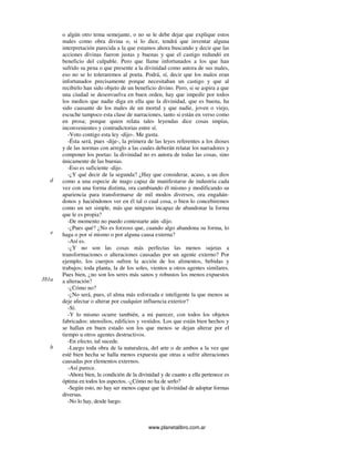 www.planetalibro.com.ar
o algún otro tema semejante, o no se le debe dejar que explique estos
males como obra divina o, si lo dice, tendrá que inventar alguna
interpretación parecida a la que estamos ahora buscando y decir que las
acciones divinas fueron justas y buenas y que el castigo redundó en
beneficio del culpable. Pero que llame infortunados a los que han
sufrido su pena o que presente a la divinidad como autora de sus males,
eso no se lo toleraremos al poeta. Podrá, sí, decir que los malos eran
infortunados precisamente porque necesitaban un castigo y que al
recibirlo han sido objeto de un beneficio divino. Pero, si se aspira a que
una ciudad se desenvuelva en buen orden, hay que impedir por todos
los medios que nadie diga en ella que la divinidad, que es buena, ha
sido causante de los males de un mortal y que nadie, joven o viejo,
escuche tampoco esta clase de narraciones, tanto si están en verso como
en prosa; porque quien relata tales leyendas dice cosas impías,
inconvenientes y contradictorias entre sí.
-Voto contigo esta ley -dijo-. Me gusta.
-Ésta será, pues -dije-, la primera de las leyes referentes a los dioses
y de las normas con arreglo a las cuales deberán relatar los narradores y
componer los poetas: la divinidad no es autora de todas las cosas, sino
únicamente de las buenas.
-Eso es suficiente -dijo.
-¿Y qué decir de la segunda? ¿Hay que considerar, acaso, a un dios
como a una especie de mago capaz de manifestarse de industria cada
vez con una forma distinta, ora cambiando él mismo y modificando su
apariencia para transformarse de mil modos diversos, ora engañán-
donos y haciéndonos ver en él tal o cual cosa, o bien lo concebiremos
como un ser simple, más que ninguno incapaz de abandonar la forma
que le es propia?
-De momento no puedo contestarte aún -dijo.
-¿Pues qué? ¿No es forzoso que, cuando algo abandona su forma, lo
haga o por sí mismo o por alguna causa externa?
-Así es.
-¿Y no son las cosas más perfectas las menos sujetas a
transformaciones o alteraciones causadas por un agente externo? Por
ejemplo, los cuerpos sufren la acción de los alimentos, bebidas y
trabajos; toda planta, la de los soles, vientos u otros agentes similares.
Pues bien, ¿no son los seres más sanos y robustos los menos expuestos
a alteración?
-¿Cómo no?
-¿No será, pues, el alma más esforzada e inteligente la que menos se
deje afectar o alterar por cualquier influencia exterior?
-Sí.
-Y lo mismo ocurre también, a mi parecer, con todos los objetos
fabricados: utensilios, edificios y vestidos. Los que están bien hechos y
se hallan en buen estado son los que menos se dejan alterar por el
tiempo u otros agentes destructivos.
-En efecto, tal sucede.
-Luego toda obra de la naturaleza, del arte o de ambos a la vez que
esté bien hecha se halla menos expuesta que otras a sufrir alteraciones
causadas por elementos externos.
-Así parece.
-Ahora bien, la condición de la divinidad y de cuanto a ella pertenece es
óptima en todos los aspectos. -¿Cómo no ha de serlo?
-Según esto, no hay ser menos capaz que la divinidad de adoptar formas
diversas.
-No lo hay, desde luego.
d
e
381a
b
 