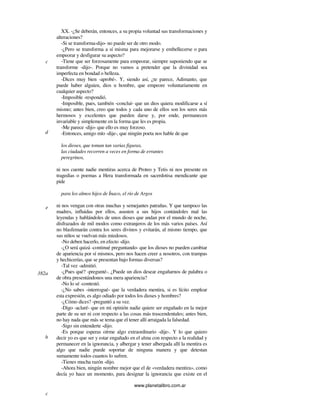 www.planetalibro.com.ar
XX. -¿Se deberán, entonces, a su propia voluntad sus transformaciones y
alteraciones?
-Si se transforma-dijo- no puede ser de otro modo.
-¿Pero se transforma a sí misma para mejorarse y embellecerse o para
empeorar y desfigurar su aspecto?
-Tiene que ser forzosamente para empeorar, siempre suponiendo que se
transforme -dijo-. Porque no vamos a pretender que la divinidad sea
imperfecta en bondad o belleza.
-Dices muy bien -aprobé-. Y, siendo así, ¿te parece, Adimanto, que
puede haber alguien, dios u hombre, que empeore voluntariamente en
cualquier aspecto?
-Imposible -respondió.
-Imposible, pues, también -concluí- que un dios quiera modificarse a sí
mismo; antes bien, creo que todos y cada uno de ellos son los seres más
hermosos y excelentes que pueden darse y, por ende, permanecen
invariable y simplemente en la forma que les es propia.
-Me parece -dijo- que ello es muy forzoso.
-Entonces, amigo mío -dije-, que ningún poeta nos hable de que
los dioses, que toman tan varias figuras,
las ciudades recorren a veces en forma de errantes
peregrinos,
ni nos cuente nadie mentiras acerca de Proteo y Tetis ni nos presente en
tragedias o poemas a Hera transformada en sacerdotisa mendicante que
pide
para los almos hijos de Ínaco, el río de Argos
ni nos vengan con otras muchas y semejantes patrañas. Y que tampoco las
madres, influidas por ellos, asusten a sus hijos contándoles mal las
leyendas y hablándoles de unos dioses que andan por el mundo de noche,
disfrazados de mil modos como extranjeros de los más varios países. Así
no blasfemarán contra los seres divinos y evitarán, al mismo tiempo, que
sus niños se vuelvan más miedosos.
-No deben hacerlo, en efecto -dijo.
-¿O será quizá -continué preguntando- que los dioses no pueden cambiar
de apariencia por sí mismos, pero nos hacen creer a nosotros, con trampas
y hechicerías, que se presentan bajo formas diversas?
-Tal vez -admitió.
-¿Pues qué? -pregunté-. ¿Puede un dios desear engañarnos de palabra o
de obra presentándonos una mera apariencia?
-No lo sé -contestó.
-¿No sabes -interrogué- que la verdadera mentira, si es lícito emplear
esta expresión, es algo odiado por todos los dioses y hombres?
-¿Cómo dices? -preguntó a su vez.
-Digo -aclaré- que en mi opinión nadie quiere ser engañado en la mejor
parte de su ser ni con respecto a las cosas más trascendentales; antes bien,
no hay nada que más se tema que el tener allí arraigada la falsedad.
-Sigo sin entenderte -dijo.
-Es porque esperas oírme algo extraordinario -dije-. Y lo que quiero
decir yo es que ser y estar engañado en el alma con respecto a la realidad y
permanecer en la ignorancia, y albergar y tener albergada allí la mentira es
algo que nadie puede soportar de ninguna manera y que detestan
sumamente todos cuantos lo sufren.
-Tienes mucha razón -dijo.
-Ahora bien, ningún nombre mejor que el de «verdadera mentira», como
decía yo hace un momento, para designar la ignorancia que existe en el
c
d
e
382a
b
c
 