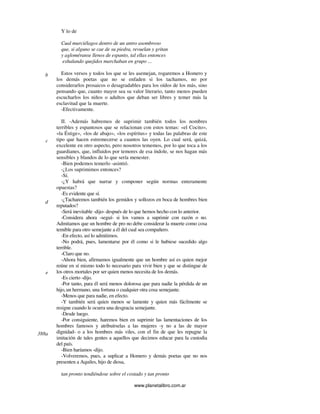 www.planetalibro.com.ar
Y lo de
Cual murciélagos dentro de un antro asombroso
que, si alguno se cae de su piedra, revuelan y gritan
y agloméranse llenos de espanto, tal ellas entonces
exhalando quejidos marchaban en grupo ...
Estos versos y todos los que se les asemejan, rogaremos a Homero y
los demás poetas que no se enfaden si los tachamos, no por
considerarlos prosaicos o desagradables para los oídos de los más, sino
pensando que, cuanto mayor sea su valor literario, tanto menos pueden
escucharlos los niños o adultos que deban ser libres y temer más la
esclavitud que la muerte.
-Efectivamente.
II. -Además habremos de suprimir también todos los nombres
terribles y espantosos que se relacionan con estos temas: «el Cocito»,
«la Éstige», «los de abajo», «los espíritus» y todas las palabras de este
tipo que hacen estremecerse a cuantos las oyen. Lo cual será, quizá,
excelente en otro aspecto, pero nosotros tememos, por lo que toca a los
guardianes, que, influidos por temores de esa índole, se nos hagan más
sensibles y blandos de lo que sería menester.
-Bien podemos temerlo -asintió.
-¿Los suprimimos entonces?
-Sí.
-¿Y habrá que narrar y componer según normas enteramente
opuestas?
-Es evidente que sí.
-¿Tacharemos también los gemidos y sollozos en boca de hombres bien
reputados?
-Será inevitable -dijo- después de lo que hemos hecho con lo anterior.
-Considera ahora -seguí- si los vamos a suprimir con razón o no.
Admitamos que un hombre de pro no debe considerar la muerte como cosa
temible para otro semejante a él del cual sea compañero.
-En efecto, así lo admitimos.
-No podrá, pues, lamentarse por él como si le hubiese sucedido algo
terrible.
-Claro que no.
-Ahora bien, afirmamos igualmente que un hombre así es quien mejor
reúne en sí mismo todo lo necesario para vivir bien y que se distingue de
los otros mortales por ser quien menos necesita de los demás.
-Es cierto -dijo.
-Por tanto, para él será menos dolorosa que para nadie la pérdida de un
hijo,un hermano, una fortuna o cualquier otra cosa semejante.
-Menos que para nadie, en efecto.
-Y también será quien menos se lamente y quien más fácilmente se
resigne cuando le ocurra una desgracia semejante.
-Desde luego.
-Por consiguiente, haremos bien en suprimir las lamentaciones de los
hombres famosos y atribuírselas a las mujeres -y no a las de mayor
dignidad- o a los hombres más viles, con el fin de que les repugne la
imitación de tales gentes a aquellos que decimos educar para la custodia
del país.
-Bien haríamos -dijo.
-Volveremos, pues, a suplicar a Homero y demás poetas que no nos
presenten a Aquiles, hijo de diosa,
tan pronto tendiéndose sobre el costado y tan pronto
b
c
d
e
388a
 
