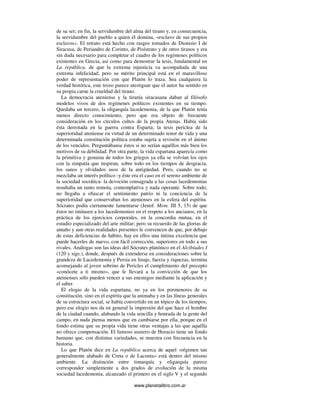 www.planetalibro.com.ar
de su ser; en fin, la servidumbre del alma del tirano y, en consecuencia,
la servidumbre del pueblo a quien él domina, «esclavo de sus propios
esclavos». El retrato está hecho con rasgos tomados de Dionisio I de
Siracusa, de Periandro de Corinto, de Pisístrato y de otros tiranos y era
sin duda necesario para completar el cuadro de los regímenes políticos
existentes en Grecia, así como para demostrar la tesis, fundamental en
La república, de que la extrema injusticia va acompañada de una
extrema infelicidad; pero su mérito principal está en el maravilloso
poder de representación con que Platón lo traza. Sea cualquiera la
verdad histórica, este trozo parece atestiguar que el autor ha sentido en
su propia carne la crueldad del tirano.
La democracia ateniense y la tiranía siracusana daban al filósofo
modelos vivos de dos regímenes políticos existentes en su tiempo.
Quedaba un tercero, la oligarquía lacedemonia, de la que Platón tenía
menos directo conocimiento, pero que era objeto de frecuente
consideración en los círculos cultos de la propia Atenas. Había sido
ésta derrotada en la guerra contra Esparta; la tesis periclea de la
superioridad ateniense en virtud de un determinado tenor de vida y una
determinada constitución política estaba sujeta a revisión en el ánimo
de los vencidos. Preguntábanse éstos si no serían aquéllos más bien los
motivos de su debilidad. Por otra parte, la vida espartana aparecía como
la primitiva y genuina de todos los griegos ya ella se volvían los ojos
con la simpatía que inspiran, sobre todo en los tiempos de desgracia,
los sanos y olvidados usos de la antigüedad. Pero, cuando no se
mezclaba un interés político -y éste era el caso en el sereno ambiente de
la sociedad socrática- la devoción consagrada a las cosas lacedemonias
resultaba un tanto remota, contemplativa y nada operante. Sobre todo,
no llegaba a ofuscar el sentimiento patrio ni la conciencia de la
superioridad que conservaban los atenienses en la esfera del espíritu.
Sócrates podía ciertamente lamentarse (Jenof. Mem. III 5, 15) de que
éstos no imitasen a los lacedemonios en el respeto a los ancianos, en la
práctica de los ejercicios corporales, en la concordia mutua, en el
estudio especializado del arte militar; pero su recuerdo de las glorias de
antaño y aun otras realidades presentes le convencen de que, por debajo
de estas deficiencias de hábito, hay en ellos una íntima excelencia que
puede hacerles de nuevo, con fácil corrección, superiores en todo a sus
rivales. Análogas son las ideas del Sócrates platónico en el Alcibíades I
(120 y sigs.), donde, después de extenderse en consideraciones sobre la
grandeza de Lacedemonia y Persia en linaje, fuerza y riquezas, termina
aconsejando al joven sobrino de Pericles el cumplimiento del precepto
«conócete a ti mismo», que le llevará a la convicción de que los
atenienses sólo pueden vencer a sus enemigos mediante la aplicación y
el saber.
El elogio de la vida espartana, no ya en los pormenores de su
constitución, sino en el espíritu que la animaba y en las líneas generales
de su estructura social, se había convertido en un tópico de los tiempos;
pero ese elogio nos da en general la impresión del que hace el hombre
de la ciudad cuando, alabando la vida sencilla y honrada de la gente del
campo, en nada piensa menos que en cambiarse por ella, porque en el
fondo estima que su propia vida tiene otras ventajas a las que aquélla
no ofrece compensación. El famoso usurero de Horacio tiene un fondo
humano que, con distintas variedades, se muestra con frecuencia en la
historia.
Lo que Platón dice en La república acerca de aquel «régimen tan
generalmente alabado de Creta o de Laconia» está dentro del mismo
ambiente. La distinción entre timarquía y oligarquía parece
corresponder simplemente a dos grados de evolución de la misma
sociedad lacedemonia, alcanzado el primero en el siglo V y el segundo
 
