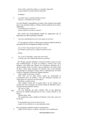 www.planetalibro.com.ar
hacia arriba o quizá boca abajo o, ya erguido, empezando
a vagar agitado en la playa del mar infecundo
ni tampoco
con ambas manos cogiendo puñados de polvo
negruzco y vertiéndolo sobre su pelo,
ni, en fin, llorando y lamentándose con tantos y tales extremos como aquél;
que no nos muestren tampoco a Príamo, próximo pariente de los dioses,
suplicando y
revolcándose por el estiércol
y porsu nombre invocando a cada uno
Pero mucho más encarecidamente todavía les suplicaremos que no
representen a los dioses gimiendo y diciendo:
¡Ay de mí, desdichada!iAy de mí, triste madre de un héroe!
Y si no respeta a los dioses, al menos que no tenga la osadía de atribuir al
más grande de ellos un lenguaje tan indigno como éste:
¡Ay, ay! Veo cómo persiguen en torno al recinto
a un hombre a quien amo y se aflige mi espíritu en ello.
O bien:
¡Ay, ay de mí, Sarpedón, a quien amo entre todos,
es destino que ante el Meneciada Patroclo sucumba!
III. -Porque, querido Adimanto, si nuestros jóvenes oyesen en serio
tales manifestaciones, en lugar de tomarlas a broma como cosas
indignas, sería difícil que ninguno las considerase impropias de sí
mismo, hombre al fin y al cabo, o que se reportara si le venía la idea
de decir o hacer algo semejante; al contrario, ante el más pequeño
contratiempo se entregaría a largos trenos y lamentaciones sin sentir
la menor vergüenza ni demostrar ninguna entereza.
-Gran verdad, la que dices -asintió.
-Pues bien, eso no debe ocurrir, según nos manifestaba el
razonamiento hace un instante; y hay que obedecerle mientras no
venga quien nos convenza con otro mejor.
-En efecto, no debe ocurrir.
-Pero tampoco tienen que ser gente dada a la risa. Porque casi
siempre que uno se entrega a un violento ataque de hilaridad, sigue a
éste una reacción también violenta.
-Tal creo yo -dijo.
-No será admitida, por tanto, ninguna obra en que aparezcan
personas de calidad dominadas por la risa; y menos todavía si son
dioses.
-Mucho menos -dijo.
-No aceptaremos, pues, palabras de Homero como éstas acerca de
los dioses:
E inextinguible nació entre los dioses la risa
cuando vieron a Hefesto en la sala afanándose tanto.
Esto no podemos admitirlo según tu razonamiento.
-¿Mío? ¡Si tú lo dices! -exclamó-. En efecto, no lo admitiremos.
b
d
c
e
389a
b
 