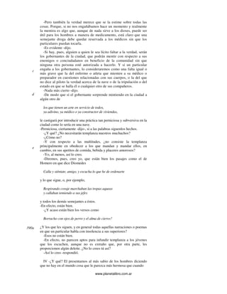 www.planetalibro.com.ar
-Pero también la verdad merece que se la estime sobre todas las
cosas. Porque, si no nos engañábamos hace un momento y realmente
la mentira es algo que, aunque de nada sirve a los dioses, puede ser
útil para los hombres a manera de medicamento, está claro que una
semejante droga debe quedar reservada a los médicos sin que los
particulares puedan tocarla.
-Es evidente -dijo.
-Si hay, pues, alguien a quien le sea lícito faltar a la verdad, serán
los gobernantes de la ciudad, que podrán mentir con respecto a sus
enemigos o conciudadanos en beneficio de la comunidad sin que
ninguna otra persona esté autorizada a hacerlo. Y si un particular
engaña a los gobernantes, lo consideraremos como una falta igual o
más grave que la del enfermo o atleta que mienten a su médico o
preparador en cuestiones relacionadas con sus cuerpos, o la del que
no dice al piloto la verdad acerca de la nave o de la tripulación o del
estado en que se halla él o cualquier otro de sus compañeros.
-Nada más cierto -dijo.
-De modo que si el gobernante sorprende mintiendo en la ciudad a
algún otro de
los que tienen un arte en servicio de todos,
ya adivino, ya médico o ya constructor de viviendas,
le castigará por introducir una práctica tan perniciosa y subversiva en la
ciudad como lo sería en una nave.
-Perniciosa, ciertamente -dijo-, si a las palabras siguenlos hechos.
-¿Y qué? ¿No necesitarán templanza nuestros muchachos?
-¿Cómo no?
-Y con respecto a las multitudes, ¿no consiste la templanza
principalmente en obedecer a los que mandan y mandar ellos, en
cambio, en sus apetitos de comida, bebida y placeres amorosos?
-Yo, al menos, así lo creo.
-Diremos, pues, creo yo, que están bien los pasajes como el de
Homero en que dice Diomedes
Calla y siéntate, amigo, y escucha lo que he de ordenarte
y lo que sigue, o, por ejemplo,
Respirando coraje marchaban las tropas aqueas
y callaban temiendo a sus jefes
y todos los demás semejantes a éstos.
-En efecto, están bien.
-¿Y acaso están bien los versos como
Borracho con ojos de perro y el alma de ciervo?
¿Y los que les siguen, y en general todas aquellas narraciones o poemas
en que un particular habla con insolencia a sus superiores?
-Esos no están bien.
-En efecto, no parecen aptos para infundir templanza a los jóvenes
que los escuchen, aunque no es extraño que, por otra parte, les
proporcionen algún deleite. ¿No lo crees tú así?
-Así lo creo -respondió.
IV -¿Y qué? El presentarnos al más sabio de los hombres diciendo
que no hay en el mundo cosa que le parezca más hermosa que cuando
c
d
e
390a
 