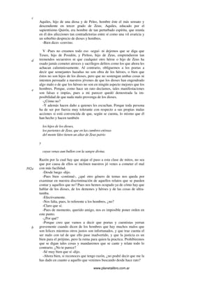 www.planetalibro.com.ar
Aquiles, hijo de una diosa y de Peleo, hombre éste el más sensato y
descendiente en tercer grado de Zeus; Aquiles, educado por el
sapientísimo Quirón, era hombre de tan perturbado espíritu, que reunía
en él dos afecciones tan contradictorias entre sí como una vil avaricia y
un soberbio desprecio de dioses y hombres.
-Bien dices -convino.
V -Pues no creamos todo eso -seguí- ni dejemos que se diga que
Teseo, hijo de Posidón, y Pirítoo, hijo de Zeus, emprendieron tan
tremendos secuestros ni que cualquier otro héroe o hijo de Zeus ha
osado jamás cometer atroces y sacrílegos delitos como los que ahora les
achacan calumniosamente. Al contrario, obliguemos a los poetas a
decir que semejantes hazañas no son obra de los héroes, o bien que
éstos no son hijos de los dioses, pero que no sostengan ambas cosas ni
intenten persuadir a nuestros jóvenes de que los dioses han engendrado
algo malo o de que los héroes no son en ningún aspecto mejores que los
hombres. Porque, como hace un rato decíamos, tales manifestaciones
son falsas e impías, pues a mi parecer quedó demostrada la im-
posibilidad de que nada malo provenga de los dioses.
-¿Cómo no?
-Y además hacen daño a quienes les escuchan. Porque toda persona
ha de ser por fuerza muy tolerante con respecto a sus propias malas
acciones si está convencida de que, según se cuenta, lo mismo que él
han hecho y hacen también
los hijos de los dioses,
los parientes de Zeus, que en las cumbres etéreas
del monte Ideo tienen un altar de Zeus patrio
y
cuyas venas aun bullen con la sangre divina.
Razón por la cual hay que atajar el paso a esta clase de mitos, no sea
que por causa de ellos se inclinen nuestros jó venes a cometer el mal
con más facilidad.
-Desde luego -dijo.
-Pues bien -continué-, ¿qué otro género de temas nos queda por
examinar en nuestra discriminación de aquellos relatos que se pueden
contar y aquellos que no? Pues nos hemos ocupado ya de cómo hay que
hablar de los dioses, de los demones y héroes y de las cosas de ultra-
tumba.
-Efectivamente.
-Nos falta, pues, lo referente a los hombres, ¿no?
-Claro que sí.
-Pues de momento, querido amigo, nos es imposible poner orden en
este punto.
-¿Por qué?
-Porque creo que vamos a decir que poetas y cuentistas yerran
gravemente cuando dicen de los hombres que hay muchos malos que
son felices mientras otros justos son infortunados, y que trae cuenta el
ser malo con tal de que ello pase inadvertido, y que la justicia es un
bien para el prójimo, pero la ruina para quien la practica. Prohibiremos
que se digan tales cosas y mandaremos que se cante y relate todo lo
contrario. ¿No te parece?
-Sé muy bien que sí -dijo.
-Ahora bien, si reconoces que tengo razón, ¿no podré decir que me la
has dado en cuanto a aquello que venimos buscando desde hace rato?
c
d
e
392a
b
 