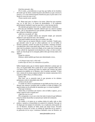 www.planetalibro.com.ar
-Está bien pensado -dijo.
-Por lo tanto, ¿convendremos en que hay que hablar de los hombres
del modo que he dicho cuando hayamos descubierto en qué consiste la
justicia y si es ésta intrínsecamente beneficiosa para el justo tanto si los
demás le creen tal como si no?
-Tienes mucha razón -aprobó.
VI. -Hasta aquí, pues, lo relativo a los temas. Ahora hay que examinar,
creo yo, lo que toca a la forma de desarrollarlos, y así tendremos
perfectamente estudiado lo que hay que decir y cómo hay que decirlo.
-No entiendo qué quieres decir con eso -replicó entonces Adimanto.
-Pues hay que entenderlo -respondí-. Quizá lo que voy a decir te ayudará
a ello. ¿No es una narración de cosas pasadas, presentes o futuras todo lo
que cuentan los fabulistas y poetas?
-¿Qué otra cosa puede ser? -dijo.
-¿Y esto no lo pueden realizar por narración simple, por narración
imitativa3 o por mezcla de uno y otro sistema?
-Este punto también necesito que me lo aclares más -dijo.
-¡Pues sí que soy un maestro ridículo y oscuro! -exclamé-. Tendré, pues,
que proceder como los que no saben explicarse: en vez de hablar en
términos generales, tomaré una parte de la cuestión e intentaré mostrarte,
con aplicación a ella, lo que quiero decir. Dime, vamos a ver. ¿Tú te sabrás,
claro está, los primeros versos de la Ilíada, en los cuales dice el poeta que
Crises solicitó de Agamenón la devolución de su hija y el otro se irritó y
aquél, en vista de que no lo conseguía, pidió al dios que enviara males a los
aqueos?
-Sí que los conozco.
-Entonces sabrás también que hasta unos determinados versos,
y a la íntegra tropa rogó y sobre todo
a ambos hijos de Atreo, los ordenadores de pueblos,
habla el propio poeta, que no intenta siquiera inducirnos a pensar que sea
otro y no él quien habla. Pero a partir de los versos siguientes habla como
si él fuese Crises y procura por todos los medios que creamos que quien
pronuncia las palabras no es Homero, sino el anciano sacerdote. Y poco
más o menos de la misma manera ha hecho las restantes narraciones de lo
ocurrido en Ilión e Ítaca y la Odisea entera.
-Exacto -dijo.
-Pues bien, ¿no es narración tanto lo que presenta en los distintos
parlamentos como lo intercalado entre ellos?
-¿Cómo no ha de serlo?
-Y cuando nos ofrezca un parlamento en que habla por boca de otro, ¿no
diremos que entonces acomoda todo lo posible su modo de hablar al de
aquel de quien nos ha advertido de antemano que va a tomar la palabra?
-Claro que lo diremos.
-Ahora bien, el asimilarse uno mismo a otro en habla o aspecto, ¿no es
imitar a aquel al cual se asimila uno?
-¿Qué otra cosa va a ser?
-Por consiguiente, en un caso como éste tanto el poeta de que hablamos
como los demás desarrollan su narración por medio de la imitación.
-En efecto.
-En cambio, si el poeta no se ocultase detrás de nadie, toda su obra
poética y narrativa se desarrollaría sin ayuda de la imitación. Para que no
me digas que esto tampoco lo entiendes, voy a explicarte cómo puede ser
así. Si Hornero, después de haber dicho que llegó Crises, llevando
consigo el rescate de su hija, en calidad de suplicante de los aqueos y
en particular de los reyes, continuase hablando como tal Homero, no
c
d
e
393a
b
c
d
 
