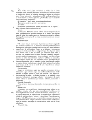 www.planetalibro.com.ar
-No.
-Pues mucho menos podrá simultanear la práctica de un oficio
respetable con la imitación profesional de muchas cosas distintas cuando
ni siquiera dos géneros de imitación que parecen hallarse tan próximos
entre sí como la comedia y la tragedia es posible que los practiquen bien
al mismo tiempo las mismas personas. ¿No llamabas hace un momento
imitaciones a estos dos géneros?
-Sí, por cierto. Y tienes razón: no pueden ser los mismos.
-Tampoco se puede ser rapsodo y actor a la vez.
-Es verdad.
-Ni siquiera simultanean los actores la comedia con la tragedia. Y
todos éstos son géneros de imitación, ¿no?
-Lo son.
-Es más; creo, Adimanto, que son todavía menores las piezas en que
están fragmentadas las aptitudes humanas, de tal manera que nadie es
capaz de imitar bien muchos caracteres distintos, como tampoco de hacer
bien aquellas mismas cosas de las cuales las imitaciones no son más que
reproducción.
-Muy cierto -dijo.
VIII. -Ahora bien, si mantenemos el principio que hemos empezado
por establecer, según el cual es preciso que nuestros guardianes queden
exentos de la práctica de cualquier otro oficio y que, siendo artesanos
muy eficaces de la libertad del Estado, no se dediquen a ninguna otra
cosa que no tienda a este fin, no será posible que ellos hagan ni imiten
nada distinto. Pero, si han de imitar, que empiecen desde niños a
practicar con modelos dignos de ellos, imitando caracteres valerosos,
sensatos, piadosos, magnánimos y otros semejantes; pero las acciones
innobles no deben ni cometerlas ni emplear su habilidad en remedarlas,
como tampoco ninguna otra cosa vergonzosa, no sea que empiecen por
imitar y terminen por serlo en realidad. ¿No has observado que, cuando
se practica durante mucho tiempo y desde la niñez, la imitación se infiltra
en el cuerpo, en la voz, en el modo de ser, y transforma el carácter
alterando su naturaleza?
-En efecto -dijo.
-Luego no permitiremos -seguí- que aquellos por quienes decimos
interesarnos y que aspiramos a que sean hombres de bien imiten, siendo
varones, a mujeres jóvenes o viejas que insultan a sus maridos o,
ensoberbecidas, desafían a los dioses, engreídas en su felicidad, o bien
caen en el infortunio y se entregan a llantos y lamentaciones. Y mucho
menos todavía les permitiremos que imiten a enfermas, enamoradas o
parturientas.
-En modo alguno -dijo.
-Ni a siervas o siervos que desempeñen los menesteres que les son
propios.
-Tampoco eso.
-Ni tampoco, creo yo, a hombres viles, cobardes o que reúnan, en fin,
cualidades opuestas a las que antes enumerábamos: hombres que se
insultan y burlan unos de otros, profieren obscenidades, embriagados o no,
y cometen toda clase de faltas con que las gentes de esa ralea pueden
ofender de palabra u obra a sí mismos o a sus prójimos. Creo, además, que
tampoco se les debe acostumbrar a que acomoden su lenguaje o proceder al
de los dementes. Pues, aunque es necesario conocer cuándo está loco o es
malo un hombre o una mujer, no se debe hacer ni imitar nada de lo que
ellos hacen.
-Muy cierto -dijo.
395a
b
c
d
e
396a
b
 