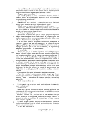 www.planetalibro.com.ar
-Mas ¿qué diremos de la otra clase? ¿No ocurre todo lo contrario, que,
por reunir en sí variaciones de las más diversas especies, necesita, para ser
empleada con propiedad, de toda clase de armonías y ritmos?
-Tampoco ocurre así, en efecto.
-¿No es cierto que todos los poetas o narradores se atienen al primero de
estos dos géneros de dicción o bien al segundo o, en fin, mezclan ambos
procedimientos en uno diferente?
-Es forzoso -dijo.
-¿Qué haremos, pues? -pregunté-. ¿Aceptaremos en la ciudad todos estos
géneros o bien uno u otro de los dos puros o tal vez el mixto?
-Si ha de vencer mi criterio -dijo-, la imitación pura de lo bueno.
-Sin embargo, Adimanto, también resulta agradable el mixto; pero el que
más agrada con mucho, tanto a los niños como a sus ayos y a la multitud en
general, es el género opuesto al que tú eliges.
-En efecto, es el que más gusta.
-No obstante, me parece -dije- que vas a negar que pueda adaptarse a
nuestra ciudad, basándote en que entre nosotros no existen hombres que
puedan actuar como dos ni como muchos, ya que cada cual se dedica a una
sola cosa. -En efecto, no se puede adaptar.
-¿No será ésta la razón por la cual esta ciudad será la única en que se
encuentren zapateros que sean sólo zapateros y no pilotos además de
zapateros, y labriegos que únicamente sean labriegos y no jueces amén de
labriegos, y soldados que no sean más que soldados y no negociantes y
soldados al mismo tiempo, y así sucesivamente?
-Es verdad -dijo.
-Parece, pues, que, si un hombre capacitado por su inteligencia para
adoptar cualquier forma e imitar todas las cosas, llegara a nuestra ciudad
con intención de exhibirse con sus poemas, caeríamos de rodillas ante él
como ante un ser divino, admirable y seductor, pero, indicándole que ni
existen entre nosotros hombres como él ni está permitido que existan, lo
reexpediríamos con destino a otra ciudad, no sin haber vertido mirra sobre
su cabeza y coronado ésta de lana; y, por lo que a nosotros toca, nos
contentaríamos, por nuestro bien, con escuchar a otro poeta o fabulista más
austero, aunque menos agradable, que no nos imitara más que lo que dicen
los hombres de bien ni se saliera en su lenguaje de aquellas normas que
establecimos en un principio, cuando comenzamos a educar a nuestros
soldados.
-Efectivamente -dijo-, así lo haríamos si se nos diese oportunidad.
-Pues bien -continué-; ahora parece, querido amigo, que hemos
terminado por completo con aquella parte de la música relacionada con los
discursos y mitos. Ya se ha hablado de lo que hay que decir y de cómo hay
que decirlo.
-Así lo creo yo también -dijo.
X. -Después de esto -seguí- nos queda aún lo referente al carácter del
canto y melodía, ¿no?
-Evidentemente.
-Ahora bien, ¿no está al alcance de todo el mundo el adivinar lo que
vamos a decir, si hemos de ser consecuentes con lo ya hablado, acerca de
cómo deben ser uno y otra?
Entonces Glaucón se echó a reír y dijo: -Por mi parte, Sócrates, temo que
no voy a hallarme incluido en ese mundo de que hablas; pues por el
momento no estoy en condiciones de conjeturar qué es lo que vamos a
decir, aunque lo sospecho.
-De todos modos -contesté-, supongo que esto primero sí estarás en
condiciones de afirmarlo: que la melodía se compone de tres elementos,
que son letra, armonía y ritmo.
-Sí -dijo-. Eso al menos lo sé.
d
e
398a
b
c
d
 