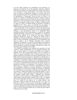 www.planetalibro.com.ar
en el IV; ambos regímenes son considerados como superiores a la
democracia sin dejar de ser por ello regímenes enfermos, verdaderas
afecciones de la ciudad. A la misma timocracia, el mejor de los dos, no
se le escatiman los rasgos desfavorables y aun odiosos (547e-548a),
como la avaricia y la hipocresía, tomados en su mayor parte de la
propia realidad de Esparta. No recogió Platón de ésta la disposición de
las magistraturas e instituciones, como los reyes, los éforos o el
consejo; sus ventajas son simplemente de hábito y estructura social. El
poder está en manos de unos pocos selectos, pero les falta el elemento
razonador, es más, hay allí una aversión a entregar el mando a los más
sabios. Estos regímenes adolecen, pues, de falta de verdadera cultura
(cf. Hipp. mai. 285c) o, en último término, de filosofía (cf. también la
paradoja de Prot. 342a y sigs.); y la filosofía, hay que agregar, se
hallaba, bien que sin informar al Estado, en la democracia ateniense.
Como queda dicho, los cuatro regímenes reales de que hemos hecho
referencia se presentan en La república en un proceso de degeneración
conforme a una representación común en la antigüedad. Platón
concebía lo primitivo como lo más perfecto, y, a partir de ese régimen
admirable de tiempos remotísimos y no atestiguados, se sucedían las
cuatro formas políticas de la ciudad por este orden: timarquía,
oligarquía, democracia, tiranía. La evolución del Estado tiene su
paralelo en la evolución del individuo: el predominio de cada una de las
partes del alma corresponde al predominio de una determinada clase
social en aquél, y así el individuo timocrático pasa a hacerse
oligárquico, el oligárquico se convierte en democrático y este último en
tiránico. Excesivo es, sin embargo, afirmar que Platón ha creado con
ello la filosofía de la historia y equiparar esta parte de su obra a las
sistematizaciones de Hegel, Comte o Marx.
En realidad los principios que informan esta exposición son bien
sencillos y visibles: primeramente el de la decadencia histórica, que,
como ya hemos dicho, no es exclusivo de Platón, sino corriente y
admitido en casi todo el pensamiento antiguo. Con él se combina un
enlace de sucesión establecido sobre la creencia general de que el
régimen espartano era el primitivo de todos los pueblos griegos y de él
había nacido en Atenas la democracia. Agréguese la evolución que, en
tiempos del filósofo, había sufrido ese régimen pasando de democracia
a oligarquía; y finalmente el hecho de que la democracia había dado
lugar en Siracusa a la tiranía de Dionisio I. Lo que Platón ha puesto de
su cosecha es el admirable análisis psicológico del cambio por que van
pasando los individuos y los regímenes; y este análisis es fruto de su
observación y su experiencia de Sicilia y principalmente de Atenas.
Aun no llegando a madurez, los diversos regímenes y constituciones
que brotaban en el vivero ateniense podían ser advertidos y calculados
en su desarrollo por un alma sagaz y profunda como la de Platón. Ahí
veía surgir los cambios del Estado en un ambiente familiar y casero,
unidos a eternas y vulgares tendencias del espíritu humano; recuérdese,
por ejemplo, aquella madre dolida e indignada que representa
vivamente a su hijo el fracaso y la infelicidad de su padre y le excita a
seguir distinta y más provechosa conducta (549c y sigs.), o la pintura
de la general indisciplina doméstica en el Estado democrático (562e y
sigs.). La verdad de este proceso no es verdad histórica, sino
psicológica; aquella verdad de las buenas ficciones, de la que se ha
dicho que es superior a la de la historia. Verdad típica y ejemplar, que
no excluye que las cosas puedan suceder de otra manera; Platón mismo
apunta la posibilidad de la regeneración del hombre democrático (559e
y sigs.), y no hay razón para sostener que en su mente la única salida de
la democracia sea la tiranía.
 