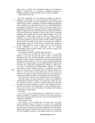 www.planetalibro.com.ar
gracia, ritmo o armonía están íntimamente ligadas con la maldad en
palabras y modo de ser y, en cambio, las cualidades contrarias son
hermanas y reflejos del carácter opuesto, que es el sensato ybondadoso.
-Tienes toda la razón -dijo.
XII. -Por consiguiente, no sólo tenemos que vigilara los poetas y
obligarles o a representar en sus obras modelos de buen carácter o a no
divulgarlas entre nosotros, sino que también hay que ejercer inspección
sobre los demás artistas e impedirles que copien la maldad, intemperancia,
vileza o fealdad en sus imitaciones de seres vivos o en las edificaciones o
en cualquier otro objeto de su arte; y al que no sea capaz de ello no se le
dejará producir entre nosotros, para que no crezcan nuestros guardianes ro-
deados de imágenes del vicio, alimentándose de este modo, por así decirlo,
con una mala hierba que recogieran y pacieran día tras día, en pequeñas
cantidades, pero tomadas éstas de muchos lugares distintos, con lo cual
introducirían, sin darse plena cuenta de ello, una enorme fuente de
corrupción en sus almas. Hay que buscar, en cambio, a aquellos artistas
cuyas dotes naturales les guían al encuentro de todo lo bello y agraciado;
de este modo los jóvenes vivirán como en un lugar sano, donde no
desperdiciarán ni uno solo de los efluvios de belleza que, procedentes
de todas partes, lleguen a sus ojos y oídos, como si se les aportara de
parajes saludables un aura vivificadora que les indujera
insensiblemente desde su niñez a imitar, amar y obrar de acuerdo con la
idea de belleza. ¿No es así?
-Ciertamente -respondió-, no habría mejor educación.
-¿Y la primacía de la educación musical -dije yo- no se debe,
Glaucón, a que nada hay más apto que el ritmo y armonía para
introducirse en lo más recóndito del alma y aferrarse tenazmente allí,
aportando consigo la gracia y dotando de ella a la persona rectamente
educada, pero no a quien no lo esté? ¿Y no será la persona debidamente
educada en este aspecto quien con más claridad perciba las deficiencias
o defectos en la confección o naturaleza de un objeto y a quien más, y
con razón, le desagraden tales deformidades, mientras, en cambio,
sabrá alabar lo bueno, recibirlo con gozo y, acogiéndolo en su alma,
nutrirse de ello y hacerse un hombre de bien; rechazará, también con
motivos, y odiará lo feo ya desde niño, antes aún de ser capaz de
razonar; y así, cuando le llegue la razón, la persona así educada la verá
venir con más alegría que nadie, reconociéndola como algo familiar?
-Creo -dijo- que sí, que por eso se incluye la música en la educación.
-Pues bien -seguí-, así como al aprender las letras no nos hallábamos
suficientemente instruidos mientras no conociésemos todas ellas, que,
por lo demás, son pocas, en todas las combinaciones en que aparecen,
sin despreciar ninguna, pequeña o grande, como indigna de que nos
fijásemos en ella, antes bien, aplicándonos con celo a distinguir todas y
cada una de las letras, convencidos de que no sabríamos leer mientras
no obrásemos de aquel modo...
-Es verdad.
-¿Y no lo es que no reconoceremos las imágenes de las letras si
aparecen reflejadas, por ejemplo, en el agua o en un espejo mientras no
conozcamos las propias letras, pues uno y otro son conocimientos de la
misma arte y disciplina?
-Absolutamente cierto.
-Pues entonces, ¿no es verdad, por los dioses, que, como digo,
tampoco podremos llegar a ser músicos, ni nosotros ni los guardianes
que decimos haber de educar, mientras no reconozcamos, dondequiera
que aparezcan, las formas esenciales de la templanza, valentía, genero-
sidad, magnanimidad y demás virtudes hermanas de éstas, e igualmente
las de las cualidades contrarias, y nos demos cuenta de la existencia de
b
c
d
e
402a
b
c
 