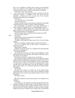 www.planetalibro.com.ar
ellas o de sus imágenes en aquellos que las poseen, sin despreciarlas
nunca en lo pequeño ni en lo grande, sino persuadidos de que el co-
nocimiento de unas y otras es objeto de la misma arte y disciplina?
-Gran fuerza es -dijo- que así suceda.
-Por lo tanto -dije-, si hay alguien en quien coincidan una hermosa
disposición espiritual y cualidades físicas del mismo tipo que
respondan y armonicen con ella, ¿no será éste el más hermoso
espectáculo para quien pueda contemplarlo?
-Claro que sí.
-¿Y lo más bello no es lo más amable?
-¿Cómo no ha de serlo?
-Entonces el músico amará a las personas que se parezcan lo más posible
a la que he descrito. En cambio, no amará a la persona inarmónica.
-No la amará-objetó- si sus defectos son de orden espiritual. Pero, si
atañen al cuerpo, los soportará tal vez y se mostrará dispuesto a amarla.
-Ya comprendo -repliqué-. Hablas de ese modo porque tienes o has
tenido un amante así. Y te disculpo. Pero respóndeme a esto: ¿tiene algo de
común el abuso del placer con la templanza?
-¿Qué ha de tenerlo -dijo-, si perturba el alma no menos que el dolor?
-¿Y con la virtud en general?
-En absoluto.
-¿Entonces qué? ¿Acaso con la desmesura e incontinencia?
-Más que con ninguna otra cosa.
-¿Y puedes citarme algún otro placer mayor ni más vivo que el placer
venéreo?
-No lo hay -respondió-, ni ninguno tampoco más parecido ala locura.
-¿Y no es el verdadero amor un amor sensato y concertado de lo
moderado y hermoso?
-Efectivamente -respondió.
-¿Entonces no hay que mezclar con el verdadero amor nada relacionado
con la locura o incontinencia?
-No hay que mezclarlo.
-¿No se debe, pues, mezclar con él el placer de que hablábamos, ni debe
intervenir para nada en las relaciones entre amante y amado que amen y
sean amados como es debido?
-No, por Zeus -convino-, no se debe mezclar, ¡oh, Sócrates!
-Por consiguiente, tendrás, según parece, que dar a la ciudad que estamos
fundando una ley que prohiba que el amante bese al amado, esté con él y le
toque sino como a un hijo, con fines honorables y previo su consentimien-
to, y prescriba que, en general, sus relaciones con aquel por quien se afane
sean tales que no den jamás lugar a creer que han llegado a extremos
mayores que los citados. Y, si no, habrá de sufrir que se le moteje de inedu-
cado ygrosero.
-Así será -dijo.
-Pues bien, ¿no te parece a ti -concluí- que con esto finaliza nuestra
conversación sobre la música? Por cierto, que ha terminado por donde
debía terminar; pues es preciso que la música encuentre su fin en el amor
de la belleza.
-De acuerdo -convino.
XIII. -Bien; después de la música hay que educar a los muchachos en la
gimnástica.
-¿Cómo no?
-Es necesario, pues, que también en este aspecto reciban desde niños una
educación cuidadosa a lo largo de toda su vida. Mi opinión acerca de la
gimnástica es la siguiente; pero considera tú también el asunto. Yo no creo
que, por el hecho de estar bien constituido, un cuerpo sea capaz de infundir
bondad al alma con sus excelencias, sino al contrario, que es el alma buena
d
e
403a
b
c
d
 