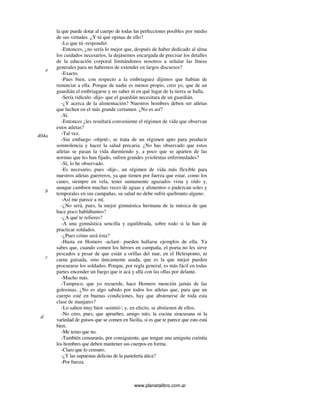 www.planetalibro.com.ar
la que puede dotar al cuerpo de todas las perfecciones posibles por medio
de sus virtudes. ¿Y tú qué opinas de ello?
-Lo que tú -respondió.
-Entonces, ¿no sería lo mejor que, después de haber dedicado al alma
los cuidados necesarios, la dejásemos encargada de precisar los detalles
de la educación corporal limitándonos nosotros a señalar las líneas
generales para no habernos de extender en largos discursos?
-Exacto.
-Pues bien, con respecto a la embriaguez dijimos que habían de
renunciar a ella. Porque de nadie es menos propio, creo yo, que de un
guardián el embriagarse y no saber ni en qué lugar de la tierra se halla.
-Sería ridículo -dijo- que el guardián necesitara de un guardián.
-¿Y acerca de la alimentación? Nuestros hombres deben ser atletas
que luchen en el más grande certamen. ¿No es así?
-Sí.
-Entonces ¿les resultará conveniente el régimen de vida que observan
estos atletas?
-Tal vez.
-Sin embargo -objeté-, se trata de un régimen apto para producir
somnolencia y hacer la salud precaria. ¿No has observado que estos
atletas se pasan la vida durmiendo y, a poco que se aparten de las
normas que les han fijado, sufren grandes yviolentas enfermedades?
-Sí, lo he observado.
-Es necesario, pues -dije-, un régimen de vida más flexible para
nuestros atletas guerreros, ya que tienen por fuerza que estar, como los
canes, siempre en vela, tener sumamente aguzados vista y oído y,
aunque cambien muchas veces de aguas y alimentos o padezcan soles y
temporales en sus campañas, su salud no debe sufrir quebranto alguno.
-Así me parece a mí.
-¿No será, pues, la mejor gimnástica hermana de la música de que
hace poco hablábamos?
-¿A qué te refieres?
-A una gimnástica sencilla y equilibrada, sobre todo si la han de
practicar soldados.
-¿Pues cómo será ésta?
-Hasta en Homero -aclaré- pueden hallarse ejemplos de ella. Ya
sabes que, cuando comen los héroes en campaña, el poeta no les sirve
pescados a pesar de que están a orillas del mar, en el Helesponto, ni
carne guisada, sino únicamente asada, que es la que mejor pueden
procurarse los soldados. Porque, por regla general, es más fácil en todas
partes encender un fuego que ir acá y allá con las ollas por delante.
-Mucho más.
-Tampoco, que yo recuerde, hace Homero mención jamás de las
golosinas. ¿No es algo sabido por todos los atletas que, para que un
cuerpo esté en buenas condiciones, hay que abstenerse de toda esta
clase de manjares?
-Lo saben muy bien -asintió-; y, en efecto, se abstienen de ellos.
-No creo, pues, que apruebes, amigo mío, la cocina siracusana ni la
variedad de guisos que se comen en Sicilia, si es que te parece que esto está
bien.
-Me temo que no.
-También censurarás, por consiguiente, que tengan una amiguita corintia
los hombres que deben mantener sus cuerpos en forma.
-Claro que lo censuro.
-¿Y las supuestas delicias de la pastelería ática?
-Por fuerza.
e
404a
b
c
d
 