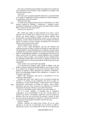 www.planetalibro.com.ar
-Creo, pues, que haríamos bien poniendo en parangón todo ese género de
vida y alimentos con las melodías y cantos compuestos con arreglo a toda
clase de armonías y ritmos.
-¿Cómo no?
-¿No vimos que la variedad engendraba allí licencia y aquí enfermedad
y, en cambio, la simplicidad en la música infundía a las almas templanza, y
en la gimnástica, salud a los cuerpos?
-Nada más cierto -dijo.
-Y cuando en una ciudad prevalecen licencia y enfermedad, ¿no se abren
entonces multitud de tribunales y dispensarios y adquieren enorme
importancia la leguleyería y medicina, puesto que hasta muchos hombres
libres se interesan con todo celo por ellas?
-¿Cómo no va a ocurrir así?
XIV -¿Podrá, pues, haber un mejor testimonio de la mala y viciosa
educación de una ciudad que el hecho de que no ya la gente baja y
artesana, sino incluso quienes se precian de haberse educado como
personas libres, necesiten de hábiles médicos y jueces? ¿Y no te parece una
vergüenza y un claro indicio de ineducación el verse obligado, por falta de
justicia en sí mismo, a recurrir a la ajena, convirtiendo así a los demás en
señores y jueces de quien acude a ellos?
-No hay vergüenza mayor -convino.
-¿Pero no crees -seguí interrogando- que hay otra situación más
vergonzosa aún que la citada, la del que no sólo pasa la mayor parte de su
vida demandando y siendo demandado ante los tribunales, sino que incluso
es inducido por su mal gusto a jactarse de esta misma circunstancia, y hace
alarde de su habilidad para delinquir y su capacidad para dar toda clase de
rodeos, recorrer todos los caminos y escapar doblándose como el mimbre
con tal de no sufrir su castigo, y eso en asuntos de poca o ninguna monta,
sin comprender cuánto mejor y más decoroso es disponer la vida de cada
uno de manera que no se necesite para nada de la intervención de un juez
somnoliento?
-Cierto -asintió-; esto es peor todavía que aquello.
-¿Y el necesitar de la medicina -seguí- cuando no obligue a ello una
herida o el ataque de alguna enfermedad epidémica, sino el estar, por efecto
de la molicie o de un régimen de vida como el descrito, llenos, tal que
pantanos, de humores o flatos, obligando a los ingeniosos Asclepíadas a
poner a las enfermedades nombres como «flatulencias» o «catarros», eso
no te parece vergonzoso?
-Mucho -dijo-. Realmente, ¡qué nuevos y estrambóticos son esos
nombres de enfermedades!
-Nombres tales -dijo- como, según yo creo, no existían en tiempos de
Asclepio. Y lo deduzco de que, hallándose ante Troya sus hijos, no
reprendieron a la que, herido Eurípilo, le daba a beber vino de Pramno
profusamente espolvoreado con harina de cebada y queso rallado,
ingredientes que, por cierto, me parecen ser inflamativos, ni tampoco
reprocharon su proceder a Patroclo, que cuidaba del paciente.
-¡Pues vaya una bebida extraña -comentó- para quien estaba así!
-No lo es tanto -repliqué- si recuerdas que la terapéutica
«pedagógica» de las enfermedades, lo que hoy se llama yátrica, no
estaba en uso entre los Asclepíadas, según dicen, antes de la época de
Heródico. Pero éste, que era profesor de gimnasia y perdió la salud,
hizo una mixtura de gimnástica y medicina y comenzó por torturarse a
sí mismo para seguir después torturando a muchos otros más.
-¿Cómo? -inquirió.
-Dándose -respondí- una muerte lenta. Porque, por no ser capaz,
supongo yo, de sanar de su enfermedad, que era mortal, se dedicó a
seguirla paso a paso y vivió durante toda su vida sin otra ocupación que
405a
b
c
d
e
406a
b
 