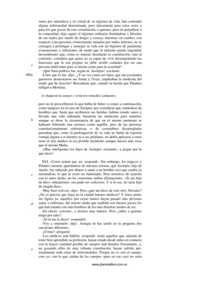 www.planetalibro.com.ar
sanos por naturaleza y en virtud de su régimen de vida, han contraído
alguna enfermedad determinada, pero únicamente para estos seres y
para los que gocen de esta constitución, a quienes, para no perjudicar a
la comunidad, deja seguir el régimen ordinario limitándose a librarles
de sus males por medio de drogas y cisuras, mientras, en cambio, con
respecto a las personas crónicamente minadas por males internos, no se
consagra a prolongar y amargar su vida con un régimen de paulatinas
evacuaciones e infusiones, de modo que el enfermo pueda engendrar
descendientes que, como es natural, heredarán su constitución, sino al
contrario, considera que quien no es capaz de vivir desempeñando las
funciones que le son propias no debe recibir cuidados por ser una
persona inútil tanto para sí mismo como para la sociedad?
-¡Qué buen político fue, según tú, Asclepio! -exclamó.
-Claro que lo fue -dije-. ¿Y no ves cómo sus hijos, que tan excelentes
guerreros demostraron ser frente a Troya, empleaban la medicina del
modo que he descrito? Recordarás que, cuando la herida que Pándaro
infligió a Menelao,
le chuparon la sangre y vertieron remedios calmantes,
pero no le prescribieron lo que había de beber o comer a continuación,
como tampoco en el caso de Eurípilo, por considerar que, tratándose de
hombres que, hasta que recibieron sus heridas, habían estado sanos y
llevado una vida ordenada, bastarían las medicinas para sanarlos,
aunque se diese la circunstancia de que en el mismo momento se
hallasen bebiendo una mixtura como aquélla; pero de las personas
constitucionalmente enfermizas o de costumbres desarregladas
pensaban que, como la prolongación de su vida no había de reportar
ventaja alguna a sí mismos ni a sus prójimos, no debía aplicarse a estos
seres el arte médico ni era posible atenderles aunque fuesen más ricos
que el mismo Midas.
-¡Muy inteligentes los hijos de Asclepio -exclamó-, a juzgar por lo
que dices!
XVI. -Como tenían que ser -respondí-. Sin embargo, los trágicos y
Píndaro cuentan, apartándose de nuestras normas, que Asclepio, hijo de
Apolo, fue inducido por dinero a sanar a un hombre rico que estaba ya
muriéndose, lo que le costó ser fulminado. Pero nosotros, de acuerdo
con lo antes dicho, no les creeremos ambas afirmaciones. «Si era hijo
de dios» objetaremos «no pudo ser codicioso. Y si lo era, no sería hijo
de ningún dios».
-Muy bien está eso -dijo-. Pero ¿qué me dices de esto otro, Sócrates?
¿No es preciso que haya en la ciudad buenos médicos? Y éstos serán,
me figuro yo, aquellos por cuyas manos hayan pasado más personas
sanas y enfermas, del mismo modo que también son buenos jueces los
que han tratado con más hombres de los más distintos modos de ser.
-En efecto -convine-, e incluso muy buenos. Pero ¿sabes a quiénes
tengo por tales?
-¡Si tú me lo dices! -respondió.
-Voy a intentarlo -dije-. Aunque tú has unido en la pregunta dos
cuestiones diferentes.
-¿Cómo? -preguntó.
-Los médicos más hábiles -respondí- serán aquellos que, además de
tener bien aprendida su profesión, hayan estado desde niños en contacto
con la mayor cantidad posible de cuerpos mal dotados físicamente, y,
no gozando ellos de muy robusta constitución, hayan sufrido per-
sonalmente toda clase de enfermedades. Porque no es con el cuerpo,
creo yo, con lo que cuidan de los cuerpos -pues en ese caso no sería
e
408a
b
c
d
e
 