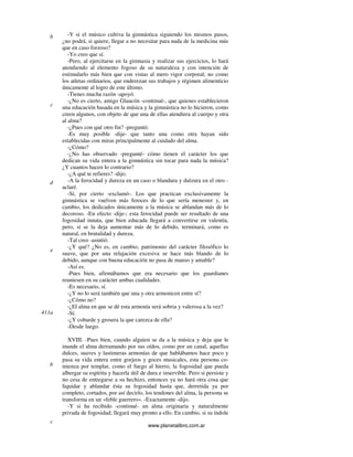 www.planetalibro.com.ar
-Y si el músico cultiva la gimnástica siguiendo los mismos pasos,
¿no podrá, si quiere, llegar a no necesitar para nada de la medicina más
que en caso forzoso?
-Yo creo que sí.
-Pero, al ejercitarse en la gimnasia y realizar sus ejercicios, lo hará
atendiendo al elemento fogoso de su naturaleza y con intención de
estimularlo más bien que con vistas al mero vigor corporal; no como
los atletas ordinarios, que enderezan sus trabajos y régimen alimenticio
únicamente al logro de este último.
-Tienes mucha razón -apoyó.
-¿No es cierto, amigo Glaucón -continué-, que quienes establecieron
una educación basada en la música y la gimnástica no lo hicieron, como
creen algunos, con objeto de que una de ellas atendiera al cuerpo y otra
al alma?
-¿Pues con qué otro fin? -preguntó.
-Es muy posible -dije- que tanto una como otra hayan sido
establecidas con miras principalmente al cuidado del alma.
-¿Cómo?
-¿No has observado -pregunté- cómo tienen el carácter los que
dedican su vida entera a la gimnástica sin tocar para nada la música?
¿Y cuantos hacen lo contrario?
-¿A qué te refieres? -dijo.
-A la ferocidad y dureza en un caso o blandura y dulzura en el otro -
aclaré.
-Sí, por cierto -exclamó-. Los que practican exclusivamente la
gimnástica se vuelven más feroces de lo que sería menester y, en
cambio, los dedicados únicamente a la música se ablandan más de lo
decoroso. -En efecto -dije-; esta ferocidad puede ser resultado de una
fogosidad innata, que bien educada llegará a convertirse en valentía,
pero, si se la deja aumentar más de lo debido, terminará, como es
natural, en brutalidad y dureza.
-Tal creo -asintió.
-¿Y qué? ¿No es, en cambio, patrimonio del carácter filosófico lo
suave, que por una relajación excesiva se hace más blando de lo
debido, aunque con buena educación no pasa de manso y amable?
-Así es.
-Pues bien, afirmábamos que era necesario que los guardianes
reuniesen en su carácter ambas cualidades.
-Es necesario, sí.
-¿Y no lo será también que una y otra armonicen entre sí?
-¿Cómo no?
-¿El alma en que se dé esta armonía será sobria y valerosa a la vez?
-Sí.
-¿Y cobarde y grosera la que carezca de ella?
-Desde luego.
XVIII. -Pues bien, cuando alguien se da a la música y deja que le
inunde el alma derramando por sus oídos, como por un canal, aquellas
dulces, suaves y lastimeras armonías de que hablábamos hace poco y
pasa su vida entera entre gorjeos y goces musicales, esta persona co-
mienza por templar, como el fuego al hierro, la fogosidad que pueda
albergar su espíritu y hacerla útil de dura e inservible. Pero si persiste y
no cesa de entregarse a su hechizo, entonces ya no hará otra cosa que
liquidar y ablandar ésta su fogosidad hasta que, derretida ya por
completo, cortados, por así decirlo, los tendones del alma, la persona se
transforma en un «feble guerrero». -Exactamente -dijo.
-Y si ha recibido -continué- un alma originaria y naturalmente
privada de fogosidad, llegará muy pronto a ello. En cambio, si su índole
b
c
d
e
411a
b
c
 