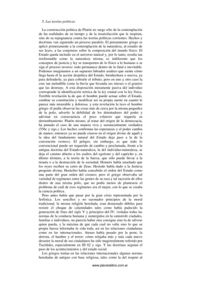 www.planetalibro.com.ar
5. Las teorías políticas
La construcción política de Platón no surge sólo de la contemplación
de las realidades de su tiempo y de la insatisfacción que le inspiran,
sino de su repugnancia contra las teorías políticas corrientes. Hechos y
doctrinas van siguiendo un proceso paralelo. El pensamiento griego se
aplicó primeramente a la contemplación de la naturaleza, al estudio de
sus leyes, a las conjeturas sobre la composición del mundo físico. El
Estado queda incluido en el universo natural y, por lo tanto, resulta tan
irreformable como la naturaleza misma; es indiferente que los
conceptos de justicia y ley se transporten de lo físico a lo humano o se
siga el proceso inverso: todo permanece dentro de lo fatal e inevitable.
Podemos imaginamos a un supuesto labrador asiático que siente cómo
llega hasta él la acción despótica del Estado, bienhechora o nociva, ya
para defenderle, ya para cobrarle el tributo, pero en uno y otro caso la
cree tan ineludible como la lluvia que fecunda sus mieses o el granizo
que las destruye. A esta disposición meramente pasiva del individuo
corresponde la identificación teórica de la ley estatal con la ley física.
Terrible revelación la de que el hombre puede actuar sobre el Estado,
cambiar su constitución y modificar así su propia suerte en cuanto le
parece más miserable y dolorosa. y esta revelación la tuvo el hombre
griego: él podía observar las cosas más de cerca por la misma pequeñez
de la polis, advertir la debilidad de los detentadores del poder y
adivinar en consecuencia el poco esfuerzo que requería su
derrumbamiento. Platón mismo, al tratar del origen de la democracia,
ha pintado el caso de una manera viva y sustancialmente verdadera
(556c y sigs.). Los hechos confirman las esperanzas y el poder cambia
de manos; entonces ya no puede creerse en el origen divino de aquél y
la idea del fundamento natural del Estado deja paso a la de la
convención (nómos). El peligro, sin embargo, es que todo lo
convencional puede ser requerido de cambio y proclamada, frente a la
antigua doctrina del Estado-naturaleza, la del individuo-naturaleza, se
deja el camino abierto a los asaltos del egoísmo y del capricho y, en
último término, a la teoría de la fuerza, que sólo puede llevar a la
tiranía o a la destrucción de la sociedad. Homero había enseñado que
los reyes reciben su cetro de Zeus; Hesíodo había dado a la Justicia
progenie divina; Heráclito había concebido el orden del Estado como
una parte del gran orden del cosmos; pero el griego observaba tal
variedad de regímenes entre las gentes de su raza y tal sucesión de ellos
dentro de una misma polis, que no podía menos de plantearse el
problema de cuál de esos regímenes era el mejor, con lo que se creaba
la ciencia política.
Pero antes había que pasar por la gran crisis representada por la
Sofística. Los sencillos y no razonados principios de la moral
tradicional, la misma religión heredada, eran demasiado débiles para
resistir el choque de calamidades tales como había padecido la
generación de fines del siglo V y principios del IV: violadas todas las
normas de la conducta humana y sumergidos en la catástrofe ciudades,
familias e individuos, no parecía haber otra consigna sino la de sálvese
quien pueda, y la máxima de que cada cual no valía sino lo que su
propia fuerza informaba la vida toda, así en las relaciones ciudadanas
como en las internacionales. Atenas había pasado por la peste, la
derrota, el hambre y el terror: cómo relajaba más y más cada nuevo
desastre la moral de sus ciudadanos ha sido magistralmente referido por
Tucídides, especialmente en III 82 y sigs. Y las doctrinas seguían el
paso de los acontecimientos y del estado social.
Los griegos tenían en las relaciones internacionales algunas normas
heredadas de antiguo con base religiosa, tales como la del respeto al
 