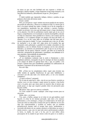 www.planetalibro.com.ar
las tareas en que con más facilidad esté uno expuesto a olvidar ese
principio o dejarse engañar, y luego elegiremos al que tenga memoria y sea
más difícil de embaucar y desecharemos al que no. ¿No te parece?
-Sí.
-Y habrá también que imponerles trabajos, dolores y pruebas en que
podamos observarles del mismo modo.
-Exacto -asintió.
-Pero ¿no será preciso -seguí- instituir una tercera prueba de otra especie,
una prueba de seducción, y observar su conducta en ella? Lo mismo que se
lleva a los potros adonde hay ruidos y barullo con el fin de comprobar si
son espantadizos, igualmente hay que enfrentar a nuestros hombres,
cuando son jóvenes, con cosas que provoquen temor y luego introducirlos
en los placeres. Con ello los probaremos mucho mejor que al oro con el
fuego y comprobaremos si el examinado se muestra incorruptible y decente
en todas las situaciones, buen guardián de sí mismo y de la música que ha
aprendido, y si se comporta siempre con arreglo a las leyes del ritmo y la
armonía; si es, en fin, como debe ser el hombre más útil tanto para sí
mismo como para la ciudad. Y al que, examinado una y otra vez, de niño,
de muchacho y en su edad viril, salga airoso de la prueba, hay que
instaurarlo como gobernante y guardián de la ciudad, concederle en vida
dignidades y, una vez difunto, honrar sus despojos con los más solemnes
funerales y su memoria con monumentos; pero al que no sea así hay que
desecharlo. Tal me parece, Glaucón -concluí-, que debe ser el sistema de
selección y designación de gobernantes y guardianes; esto hablando en lí-
neas generales y prescindiendo de pormenores.
-También yo -dijo- opino lo mismo.
-¿Y no tendríamos realmente toda la razón si llamásemos a éstos
guardianes perfectos, encargados de que los enemigos de fuera no puedan
y los amigos de dentro no quieran hacer mal, y que, en cambio, a los
jóvenes a quienes hace poco llamábamos guardianes les calificásemos de
auxiliares y ejecutores de las decisiones de los jefes?
-Eso creo -dijo.
XXI. -¿Cómo nos las arreglaríamos ahora -seguí- para inventar una
noble mentira de aquellas beneficiosas de que antes hablábamos y
convencer con ella ante todo a los mismos jefes y si no a los restantes
ciudadanos?
-¿A qué te refieres? -preguntó.
-No se trata de nada nuevo -dije-, sino de un caso fenicio, ocurrido ya
muchas veces en otros tiempos, según narran los poetas y han hecho
creer a la gente, pero que nunca pasó en nuestros días ni pienso que
pueda pasar; es algo que requiere grandes dotes de persuasión para
hacerlo creíble.
-Me parece -dijo- que no te atreves a relatarlo.
-Ya verás cuando lo cuente -repliqué- cómo tengo razones para no
atreverme.
-Habla -dijo- y no temas.
-Voy, pues, a hablar, aunque no sé cómo ni con qué palabras osaré
hacerlo, ni cómo he de intentar persuadir, ante todo a los mismos
gobernantes y a los estrategos, y luego a la ciudad entera, de modo que
crean que toda esa educación e instrucción que les dábamos no era sino
algo que experimentaban y recibían en sueños; que en realidad
permanecieron durante todo el tiempo bajo tierra, moldeándose y
creciendo allá dentro de sus cuerpos mientras se fabricaban sus armas y
demás enseres; y que, una vez que todo estuvo perfectamente acabado,
la tierra, su madre, los sacó a la luz, por lo cual deben ahora
preocuparse de la ciudad en que moran como de quien es su madre y
e
414a
b
c
d
e
 