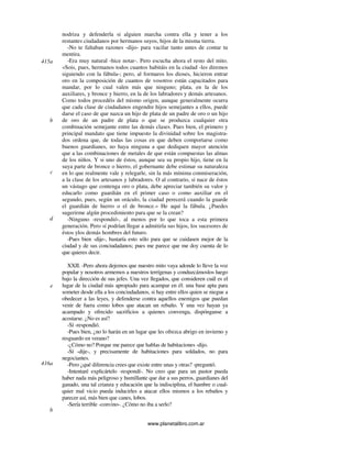 www.planetalibro.com.ar
nodriza y defenderla si alguien marcha contra ella y tener a los
restantes ciudadanos por hermanos suyos, hijos de la misma tierra.
-No te faltaban razones -dijo- para vacilar tanto antes de contar tu
mentira.
-Era muy natural -hice notar-. Pero escucha ahora el resto del mito.
«Sois, pues, hermanos todos cuantos habitáis en la ciudad -les diremos
siguiendo con la fábula-; pero, al formaros los dioses, hicieron entrar
oro en la composición de cuantos de vosotros están capacitados para
mandar, por lo cual valen más que ninguno; plata, en la de los
auxiliares, y bronce y hierro, en la de los labradores y demás artesanos.
Como todos procedéis del mismo origen, aunque generalmente ocurra
que cada clase de ciudadanos engendre hijos semejantes a ellos, puede
darse el caso de que nazca un hijo de plata de un padre de oro o un hijo
de oro de un padre de plata o que se produzca cualquier otra
combinación semejante entre las demás clases. Pues bien, el primero y
principal mandato que tiene impuesto la divinidad sobre los magistra-
dos ordena que, de todas las cosas en que deben comportarse como
buenos guardianes, no haya ninguna a que dediquen mayor atención
que a las combinaciones de metales de que están compuestas las almas
de los niños. Y si uno de éstos, aunque sea su propio hijo, tiene en la
suya parte de bronce o hierro, el gobernante debe estimar su naturaleza
en lo que realmente vale y relegarle, sin la más mínima conmiseración,
a la clase de los artesanos y labradores. O al contrario, si nace de éstos
un vástago que contenga oro o plata, debe apreciar también su valor y
educarlo como guardián en el primer caso o como auxiliar en el
segundo, pues, según un oráculo, la ciudad perecerá cuando la guarde
el guardián de hierro o el de bronce.» He aquí la fábula. ¿Puedes
sugerirme algún procedimiento para que se la crean?
-Ninguno -respondió-, al menos por lo que toca a esta primera
generación. Pero sí podrían llegar a admitirla sus hijos, los sucesores de
éstos ylos demás hombres del futuro.
-Pues bien -dije-, bastaría esto sólo para que se cuidasen mejor de la
ciudad y de sus conciudadanos; pues me parece que me doy cuenta de lo
que quieres decir.
XXII. -Pero ahora dejemos que nuestro mito vaya adonde lo lleve la voz
popular y nosotros armemos a nuestros terrígenas y conduzcámoslos luego
bajo la dirección de sus jefes. Una vez llegados, que consideren cuál es el
lugar de la ciudad más apropiado para acampar en él: una base apta para
someter desde ella a los conciudadanos, si hay entre ellos quien se niegue a
obedecer a las leyes, y defenderse contra aquellos enemigos que puedan
venir de fuera como lobos que atacan un rebaño. Y una vez hayan ya
acampado y ofrecido sacrificios a quienes convenga, dispónganse a
acostarse. ¿No es así?
-Sí -respondió.
-Pues bien, ¿no lo harán en un lugar que les ofrezca abrigo en invierno y
resguardo en verano?
-¿Cómo no? Porque me parece que hablas de habitaciones -dijo.
-Sí -dije-, y precisamente de habitaciones para soldados, no para
negociantes.
-Pero ¿qué diferencia crees que existe entre unas y otras? -preguntó.
-Intentaré explicártelo -respondí-. No creo que para un pastor pueda
haber nada más peligroso y humillante que dar a sus perros, guardianes del
ganado, una tal crianza y educación que la indisciplina, el hambre o cual-
quier mal vicio pueda inducirles a atacar ellos mismos a los rebaños y
parecer así, más bien que canes, lobos.
-Sería terrible -convino-. ¿Cómo no iba a serlo?
415a
b
c
d
e
416a
b
 