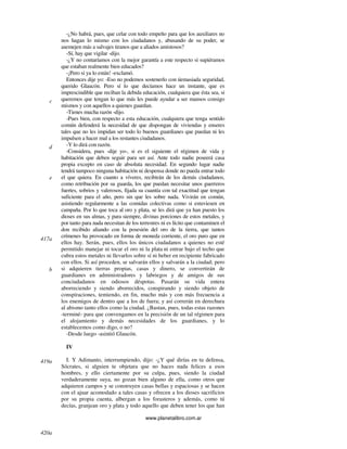 www.planetalibro.com.ar
-¿No habrá, pues, que celar con todo empeño para que los auxiliares no
nos hagan lo mismo con los ciudadanos y, abusando de su poder, se
asemejen más a salvajes tiranos que a aliados amistosos?
-Sí, hay que vigilar -dijo.
-¿Y no contaríamos con la mejor garantía a este respecto si supiéramos
que estaban realmente bien educados?
-¡Pero si ya lo están! -exclamó.
Entonces dije yo: -Eso no podemos sostenerlo con úemasiada seguridad,
querido Glaucón. Pero sí lo que decíamos hace un instante, que es
imprescindible que reciban la debida educación, cualquiera que ésta sea, si
queremos que tengan lo que más les puede ayudar a ser mansos consigo
mismos y con aquellos a quienes guardan.
-Tienes mucha razón -dijo.
-Pues bien, con respecto a esta educación, cualquiera que tenga sentido
común defenderá la necesidad de que dispongan de viviendas y enseres
tales que no les impidan ser todo lo buenos guardianes que puedan ni les
impulsen a hacer mal a los restantes ciudadanos.
-Y lo dirá con razón.
-Considera, pues -dije yo-, si es el siguiente el régimen de vida y
habitación que deben seguir para ser así. Ante todo nadie poseerá casa
propia excepto en caso de absoluta necesidad. En segundo lugar nadie
tendrá tampoco ninguna habitación ni despensa donde no pueda entrar todo
el que quiera. En cuanto a víveres, recibirán de los demás ciudadanos,
como retribución por su guarda, los que puedan necesitar unos guerreros
fuertes, sobrios y valerosos, fijada su cuantía con tal exactitud que tengan
suficiente para el año, pero sin que les sobre nada. Vivirán en común,
asistiendo regularmente a las comidas colectivas como si estuviesen en
campaña. Por lo que toca al oro y plata, se les dirá que ya han puesto los
dioses en sus almas, y para siempre, divinas porciones de estos metales, y
por tanto para nada necesitan de los terrestres ni es lícito que contaminen el
don recibido aliando con la posesión del oro de la tierra, que tantos
crímenes ha provocado en forma de moneda corriente, el oro puro que en
ellos hay. Serán, pues, ellos los únicos ciudadanos a quienes no esté
permitido manejar ni tocar el oro ni la plata ni entrar bajo el techo que
cubra estos metales ni llevarlos sobre sí ni beber en recipiente fabricado
con ellos. Si así proceden, se salvarán ellos y salvarán a la ciudad; pero
si adquieren tierras propias, casas y dinero, se convertirán de
guardianes en administradores y labriegos y de amigos de sus
conciudadanos en odiosos déspotas. Pasarán su vida entera
aborreciendo y siendo aborrecidos, conspirando y siendo objeto de
conspiraciones, temiendo, en fin, mucho más y con más frecuencia a
los enemigos de dentro que a los de fuera; y así correrán en derechura
al abismo tanto ellos como la ciudad. ¿Bastan, pues, todas estas razones
-terminé- para que convengamos en la precisión de un tal régimen para
el alojamiento y demás necesidades de los guardianes, y lo
establecemos como digo, o no?
-Desde luego -asintió Glaucón.
IV
I. Y Adimanto, interrumpiendo, dijo: -¿Y qué dirías en tu defensa,
Sócrates, si alguien te objetara que no haces nada felices a esos
hombres, y ello ciertamente por su culpa, pues, siendo la ciudad
verdaderamente suya, no gozan bien alguno de ella, como otros que
adquieren campos y se construyen casas bellas y espaciosas y se hacen
con el ajuar acomodado a tales casas y ofrecen a los dioses sacrificios
por su propia cuenta, albergan a los forasteros y además, como tú
decías, granjean oro y plata y todo aquello que deben tener los que han
c
d
e
417a
b
419a
420a
 