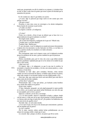 www.planetalibro.com.ar
suerte que, prosperando con ello la ciudad en su conjunto y viviéndose bien
en ella, se deje a cada clase de gentes que tome la parte de felicidad que la
naturaleza les procure.
II. -En verdad creo -dijo él- que hablas con acierto.
-¿Y acaso -dije- te parecerá que tengo razón en otro asunto que corre
parejas con éste?
-¿De qué se trata?
-Examina si estas otras cosas no corrompen a los demás trabajadores
hasta el punto de ocasionar su perversión.
-¿Y cuáles son ellas?
-La riqueza -contesté- y la indigencia.
-¿Y cómo?
-Como voy a decirte. ¿Crees tú que un alfarero que se hace rico va a
querer dedicarse de aquí en adelante a su oficio?
-De ningún modo -replicó.
-¿No se hará más holgazán y negligente de lo que era? -Mucho más.
-¿Vendrá, pues, a ser peor alfarero?
-También -dijo-. Mucho peor.
-Y, por otra parte, si por la indigencia no puede procurarse herramientas
o alguna otra cosa necesaria a su arte, hará peor sus obras, y a sus hijos o a
otros a quienes enseñe, los enseñará a ser malos artesanos.
-¿Cómo no?
-Por consiguiente, tanto con la riqueza como con la indigencia resultan
peores los productos de las artes y peores también los que las practican.
-Así parece.
-Hemos encontrado, pues, por lo visto, dos cosas a que deben atender
nuestros guardianes vigilando para que no se les metan en la ciudad sin que
ellos se den cuenta.
-¿Qué cosas son?
-La riqueza -dije- y la indigencia; ya que la una trae la molicie, la
ociosidad y el prurito de novedades, y la otra, este mismo prurito y, a más,
la vileza y el mal obrar.
-Conforme en todo -dijo-; pero considera, Sócrates, cómo nuestra
ciudad, sin estar en posesión de riqueza, se hallará capaz de hacer la guerra,
sobre todo cuando se vea forzada a pelear con otra ciudad grande y rica.
-Está claro -dije- que contra una sola le será más difícil; pero más fácil si
pelea contra dos de tales ciudades.
-¿Cómo dices? -preguntó.
-Primeramente -dije-, si hay que luchar, ¿no lucharán contra hombres
ricos siendo ellos atletas en la guerra?
-Sí por cierto -replicó.
-Y bien, Adimanto -pregunté-; un solo púgil preparado lo mejor posible
en su oficio, ¿no te parece que puede luchar fácilmente con otros dos que
no sean púgiles, pero sí ricos y grasos?
-Quizá no -contestó- con los dos a un tiempo.
-¿Y si le fuera posible -observé- emprender la huida y golpear, dando
cara de nuevo, a cada uno de los que sucesivamente le fueran alcanzando,
y si hiciera todo esto bajo el ardor del sol? ¿No podría el tal habérselas aun
con más de dos de aquellos otros?
-Sin duda -dijo-, no sería nada extraño.
-¿Y no crees tú que a los ricos se les alcanza por conocimiento y práctica
más de pugilato que de guerra?
-Lo creo -contestó.
-Por lo tanto, nuestros atletas podrán luchar probablemente con un
número de enemigos doble y triple que el suyo.
-Lo concedo -dijo-, porque, en efecto, me parece que llevas razón.
d
e
422a
b
c
 