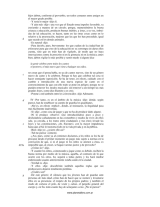 www.planetalibro.com.ar
hijos deben, conforme al proverbio, ser todos comunes entre amigos en
el mayor grado posible.
-Y sería lo mejor -dijo él.
-Y aún más -dije-: una vez que el Estado toma impulso favorable, va
creciendo a manera de un círculo; porque, manteniéndose la buena
crianza y educación, producen buenas índoles, y éstas, a su vez, imbui-
das de tal educación, se hacen, tanto en las otras cosas como en lo
relativo a la procreación, mejores que las que les han precedido, igual
que sucede en los demás animales.
-Es natural -dijo.
-Para decirlo, pues, brevemente: los que cuidan de la ciudad han de
esforzarse para que esto de la educación no se corrompa sin darse ellos
cuenta, sino que en todo han de vigilarlo, de modo que no haya
innovaciones contra lo prescrito ni en la gimnasia ni en la música; antes
bien, deben vigilar lo más posible y sentir miedo si alguno dice
la gente celebra entre todos los cantos
el postrero, el más nuevo que viene a halagar sus oídos,
no crean que el poeta habla, no ya de cantos nuevos, sino de un género
nuevo de canto y lo celebren. Porque ni hay que celebrar tal cosa ni
hacer semejante suposición. Se ha de tener, en efecto, cuidado con el
cambio e introducción de una nueva especie de canto en el
convencimiento de que con ello todo se pone en peligro; porque no se
pueden remover los modos musicales sin remover a un tiempo las más
grandes leyes, como dice Damón y yo creo.
-Ponme a mí también entre los convencidos -dijo Adimanto.
IV -Por tanto, es en el ámbito de la música -dije- donde, según
parece, han de establecer su cuerpo de guardia los guardianes.
-Ahí es, en efecto -replicó-, donde, al insinuarse, la ilegalidad pasa
más fácilmente inadvertida.
-Sí -dije-, como cosa de juego y que no ha de producir daño alguno.
-Ni lo produce -observó- sino introduciéndose poco a poco y
deslizándose calladamente en las costumbres y modos de vivir; de ellos
sale, ya crecida, a los tratos entre ciudadanos y tras éstos invade las
leyes y las constituciones, ¡oh, Sócrates!, con la mayor impudencia
hasta que al fui lo trastorna todo en la vida privada y en la pública.
-Bien -dije yo-, ¿ocurre ello así?
-Tal me parece -contestó.
-¿Así, pues, como ya al comienzo decíamos, a los niños se les ha de
procurar desde el primer momento un juego más sujeto a normas en la
convicción de que, si ni el juego ni los niños se atienen a éstas, es
imposible que, al crecer, se hagan varones justos y de provecho?
-¿Cómo no? -dijo.
-Y cuando los niños, comenzando a jugar como es debido, reciben la
buena norma por medio de la música, aquélla, al contrario de lo que
ocurre con los otros, los seguirá a todas partes y los hará medrar
enderezando cuanto anteriormente estaba caído en la ciudad.
-Verdad es -dijo.
-Y ellos -dije- descubrirán también aquellas reglas que sus
predecesores dejaron totalmente perdidas.
-¿Cuáles son?
-De este género: el silencio que los jóvenes han de guardar ante
personas de más edad; cómo han de hacer que se sienten y levantarse
ellos en su presencia; el respeto de los propios padres; y también el
modo de cortarse el pelo, de vestir y calzar, el pergeño general del
cuerpo y, en fin, todo cuanto hay de semejante a esto. ¿No te parece?
b
c
d
e
425a
b
 