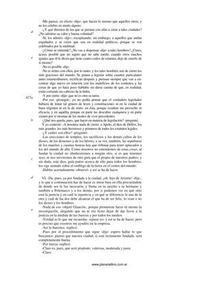 www.planetalibro.com.ar
-Me parece, en efecto -dijo-, que hacen lo mismo que aquellos otros; y
no los celebro en modo alguno.
-¿Y qué diremos de los que se prestan con afán a curar a tales ciudades?
¿No admiras su valor y buena voluntad?
-Sí, los admiro -dijo-; exceptuando, sin embargo, a aquellos que andan
engañados y se creen que son en realidad políticos, porque se ven
celebrados por la multitud.
-¿Cómo se entiende? ¿No vas a dispensar -dije- a tales hombres? ¿Crees,
acaso, posible que un sujeto que no sabe medir, cuando otros muchos
iguales que él le dicen que tiene cuatro codos de estatura, deje de creerlo de
sí mismo?
-No es posible -dijo.
-No te irrites con ellos, por lo tanto; y los tales hombres son de cierto los
más graciosos del mundo. Se ponen a legislar sobre cuantos particulares
antes enumerábamos, rectifican después y piensan siempre que van a en-
contrar algo nuevo en relación con los maleficios de los contratos y las
cosas de que yo hace poco hablaba sin darse cuenta de que, en realidad,
están cortando las cabezas de la hidra.
-Y por cierto -dijo- que no es otra su tarea.
-Por eso -proseguí-, yo no podía pensar que el verdadero legislador
hubiera de tratar tal género de leyes y constituciones ni en la ciudad de
buen régimen ni en la de malo: en ésta, porque resultan sin provecho ni
eficacia, y en aquélla, porque en parte las descubre cualquiera y en parte
vienen por sí mismas de los modos de vivir precedentes.
-¿Qué nos queda, pues, que hacer en materia de legislación? -preguntó.
Y yo contesté: -A nosotros nada de cierto; a Apolo, el dios de Delfos, los
más grandes, los más hermosos y primeros de todos los estatutos legales.
-¿Y cuáles son ellos? -preguntó.
-Las erecciones de templos, los sacrificios y los demás cultos de los
dioses, de los demones y de los héroes; a su vez, también, las sepulturas
de los muertos y cuantas honras hay que tributar para tener aplacados a
los del mundo de allá. Como nosotros no entendemos de estas cosas, al
fundar la ciudad no obedeceremos a ningún otro, si es que tenemos
seso, ni nos serviremos de otro guía que el propio de nuestros padres; y
sin duda, este dios, guía patrio acerca de ello para todos los hombres,
los rige sentado sobre el ombligo de la tierra en el centro del mundo.
-Hablas acertadamente -observó- y así se ha de hacer.
VI. -Da, pues, ya por fundada a la ciudad, ¡oh, hijo de Aristón! -dije-,
y lo que a continuación has de hacer es mirar bien en ella procurándote
de donde sea la luz necesaria; y llama en tu auxilio a tu hermano y
también a Polemarco y a los demás, por si podemos ver en qué sitio
está la justicia y en cuál la injusticia y en qué se diferencia la una de la
otra y cuál de las dos debe alcanzar el que ha de ser feliz, lo vean o no
los dioses y los hombres.
-Nada de eso -objetó Glaucón-, porque prometiste hacer tú mismo la
investigación, alegando que no te era lícito dejar de dar favor a la
justicia en la medida de tus fuerzas y por todos los medios.
-Verdad es lo que me recuerdas -repuse yo- y así se ha de hacer; pero
es preciso que vosotros me ayudéis en la empresa.
-Así lo haremos -replicó.
-Pues por el procedimiento que sigue -dije- espero hallar lo que
buscamos: pienso que nuestra ciudad, si está rectamente fundada, será
completamente buena.
-Por fuerza -replicó.
-Claro es, pues, que será prudente, valerosa, moderada y justa.
-Claro.
d
e
427a
b
c
d
e
 
