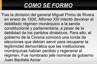 COMO SE FORMO Tras la dimisión del general Miguel Primo de Rivera en enero de 1930, Alfonso XIII intentó devolver al debilitado régimen monárquico a la senda constitucional y parlamentaria, a pesar de la debilidad de los partidos dinásticos. Para ello, el gobierno de la Corona convocó una ronda de elecciones que debían servir para recuperar la legitimidad democrática que las instituciones monárquicas habían perdido y regenerar el régimen. Fue nombrado jefe nominal de gobierno Juan Bautista Aznar  
