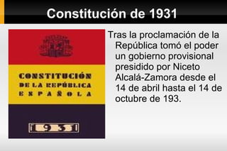 Constitución de 1931 Tras la proclamación de la República tomó el poder un gobierno provisional presidido por Niceto Alcalá-Zamora desde el 14 de abril hasta el 14 de octubre de 193. 