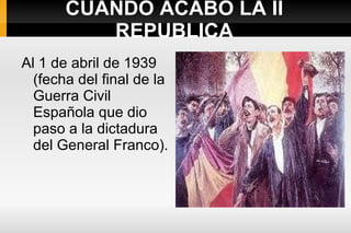 CUANDO ACABO LA II REPUBLICA Al 1 de abril de 1939 (fecha del final de la Guerra Civil Española que dio paso a la dictadura del General Franco). 