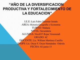 “AÑO DE LA DIVERSIFICACION
PRODUCTIVA Y FORTALECIMIENTO DE
LA EDUCACION”
I.E.E: Luis Fabio Xammar Jurado
AREA: Historia Geografía y Economía
TURNO: Mañana
NIVEL: Secundaria
ALUMNA: Nicoll P. Rojas Veramendi
GRADO: 4C
DOCENTE: Lic. William Martínez Castillo
DAIPS: Lic. Oscar F. Oscar Hernández Otárola
FECHA: 02-junio-15
 