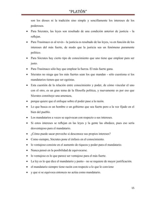 “PLATÓN”
15
son los dioses ni la tradición sino simple y sencillamente los intereses de los
poderosos.
 Para Sócrates, las leyes son resultado de una condición anterior de justicia - la
reﬂejan.
 Para Trasímaco es al revés - la justicia es resultado de las leyes, va en función de los
intereses del más fuerte, de modo que la justicia sea un fenómeno puramente
político.
 Para Sócrates hay cierto tipo de conocimiento que uno tiene que emplear para ser
justo.
 Para Trasímaco sólo hay que emplear la fuerza. El más fuerte gana.
 Sócrates no niega que los más fuertes sean los que mandan - sólo cuestiona si los
mandatarios tienen que ser egoístas.
 Esta cuestión de la relación entre conocimiento y poder, de cómo vincular el uno
con el otro, es un gran tema de la filosofía política, y nuevamente es por eso que
Sócrates constituye una amenaza,
 porque quiere que el enfoque sobre el poder pase a la razón.
 Lo que busca es un hombre o un gobierno que sea fuerte pero a la vez fijado en el
bien del pueblo.
 Los mandatarios a veces se equivocan con respecto a sus intereses.
 Si estos intereses se reﬂejan en las leyes y la gente las obedece, pues eso sería
desventajoso para el mandatario.
 ¿Cómo puede sacar provecho si desconoce sus propios intereses?
 Como siempre, Sócrates pone el énfasis en el conocimiento.
 lo ventajoso consiste en el aumento de riqueza y poder para el mandatario.
 Nunca pensó en la posibilidad de equivocarse.
 lo ventajoso es lo que parece ser ventajoso para el más fuerte.
 La ley es lo que dice el mandatario y punto - no se requiere de mayor justificación.
 el mandatario siempre tiene razón con respecto a lo que le conviene
 y que si se equivoca entonces no actúa como mandatario.
 