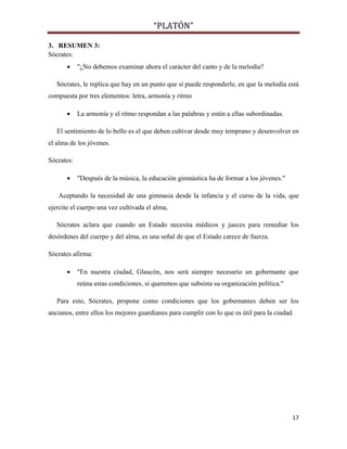 “PLATÓN”
17
3. RESUMEN 3:
Sócrates:
 "¿No debemos examinar ahora el carácter del canto y de la melodía?
Sócrates, le replica que hay en un punto que sí puede responderle, en que la melodía está
compuesta por tres elementos: letra, armonía y ritmo
 La armonía y el ritmo respondan a las palabras y estén a ellas subordinadas.
El sentimiento de lo bello es el que deben cultivar desde muy temprano y desenvolver en
el alma de los jóvenes.
Sócrates:
 "Después de la música, la educación gimnástica ha de formar a los jóvenes."
Aceptando la necesidad de una gimnasia desde la infancia y el curso de la vida, que
ejercite el cuerpo una vez cultivada el alma,
Sócrates aclara que cuando un Estado necesita médicos y jueces para remediar los
desórdenes del cuerpo y del alma, es una señal de que el Estado carece de fuerza.
Sócrates afirma:
 "En nuestra ciudad, Glaucón, nos será siempre necesario un gobernante que
reúna estas condiciones, si queremos que subsista su organización política."
Para esto, Sócrates, propone como condiciones que los gobernantes deben ser los
ancianos, entre ellos los mejores guardianes para cumplir con lo que es útil para la ciudad.
 