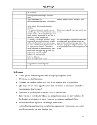 “PLATÓN”
19
De los jueces
el juez gobierna las almas por medio del
alma
Sobre el verdadero fin
de la gimnástica y su armonía con la música
Sabio el hombre virtuoso, pero no el malo.
Sobre quiénes deben mandar y quiénes
obedecer
Y lo que uno más ama es aquello a lo cual
considera que le convienen las mismas cosas
que a sí mismo, y de lo cual piensa que, si lo
que le acontece es favorable, lo será para él
también; y en caso contrario, no.
Porque nada se guarda mejor que aquello que
se ama.
-¿Pues qué? ¿No piensas tú también -seguí
preguntando- que los hombres son privados
de las cosas buenas involuntariamente y de
las malas voluntariamente? ¿Y no es malo el
ser engañado con respecto a la verdad y
bueno el hallarse en posesión de ella? ¿O es
que no crees que pensar que las cosas son
como son es poseer la verdad?
Los guardianes a los hombres que, examinada
su conducta a lo largo de toda su vida, nos
parezcan más inclinados a ocuparse con todo
celo en lo que juzguen útil para el Estado y que
se nieguen en absoluto a realizar aquello que no
lo sea.
Seduce todo cuanto engaña.
Sobre las diferentes
clases de hombres en la ciudad
Los guardianes han de ser pobres
Reflexiones:
 "Crees que los pastores engordan a los borregos por su propio bien?"
 Obvio que no, dice Trasímaco.
 Tampoco los mandatarios buscan el bien de sus súbditos, sino su propio bien.
 ¿Es mejor ser un tirano egoísta como dice Trasímaco, o un filósofo calmado y
racional, como dice Sócrates?
 Trasímaco de que la injusticia sea una virtud es contradictoria.
 Para Trasímaco (sofista), la vida es una competencia donde nos aprovechamos de
los demás y la injusticia es el arte o virtud que necesitamos para hacerlo bien.
 Sócrates señala que la justicia, sin embargo, es necesaria.
 Afirma Sócrates que la justicia es preferible porque es una virtud, siendo una virtud
aquello que permite que algo funcione bien.
 