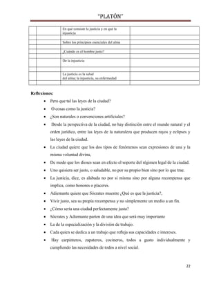 “PLATÓN”
22
En qué consiste la justicia y en qué la
injusticia
Sobre los principios esenciales del alma
¿Cuándo es el hombre justo?
De la injusticia
La justicia es la salud
del alma; la injusticia, su enfermedad
Reflexiones:
 Pero que tal las leyes de la ciudad?
 O cosas como la justicia?
 ¿Son naturales o convenciones artificiales?
 Desde la perspectiva de la ciudad, no hay distinción entre el mundo natural y el
orden jurídico, entre las leyes de la naturaleza que producen rayos y eclipses y
las leyes de la ciudad.
 La ciudad quiere que los dos tipos de fenómenos sean expresiones de una y la
misma voluntad divina,
 De modo que los dioses sean en efecto el soporte del régimen legal de la ciudad.
 Uno quisiera ser justo, o saludable, no por su propio bien sino por lo que trae.
 La justicia, dice, es alabada no por sí misma sino por alguna recompensa que
implica, como honores o placeres.
 Adiemante quiere que Sócrates muestre ¿Qué es que la justicia?,
 Vivir justo, sea su propia recompensa y no simplemente un medio a un fin.
 ¿Cómo sería una ciudad perfectamente justa?
 Sócrates y Adiemante parten de una idea que será muy importante
 La de la especialización y la división de trabajo.
 Cada quien se dedica a un trabajo que reﬂeja sus capacidades e intereses.
 Hay carpinteros, zapateros, cocineros, todos a gusto individualmente y
cumpliendo las necesidades de todos a nivel social.
 